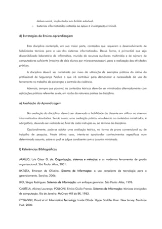 defesa social, implantados em âmbito estadual.
o Sistemas informatizados voltados ao apoio à investigação criminal.
d) Estratégias de Ensino-Aprendizagem
Esta disciplina contempla, em sua maior parte, conteúdos que requerem o desenvolvimento de
habilidades técnicas para o uso dos sistemas informatizados. Dessa forma, é primordial que seja
disponibilizado laboratório de informática, munido de recursos auxiliares multimídia e de número de
computadores suficiente (máximo de dois alunos por microcomputador), para a realização das atividades
práticas.
A disciplina deverá ser ministrada por meio da utilização de exemplos práticos da rotina do
profissional de Segurança Pública o que irá contribuir para demonstrar a necessidade do uso da
ferramenta no trabalho de prevenção e controle da violência.
Ademais, sempre que possível, os conteúdos teóricos deverão ser ministrados alternadamente com
aplicações práticas referentes a ele, em razão da natureza prática da disciplina.
e) Avaliação da Aprendizagem
Na avaliação da disciplina, deverá ser observada a habilidade do discente em utilizar os sistemas
informatizados abordados. Sendo assim, uma avaliação prática, envolvendo os conteúdos ministrados, é
obrigatória, devendo ser realizada ao final de cada instrução ou ao término da disciplina.
Opcionalmente, pode-se adotar uma avaliação teórica, na forma de prova convencional ou de
trabalho de pesquisa. Neste último caso, intenta-se aprofundar conhecimentos específicos num
determinado assunto, sobre o qual se julgue condizente com o assunto ministrado.
f) Referências Bibliográficas
ARAÚJO, Luis César G. de. Organização, sistemas e métodos: e as modernas ferramentas de gestão
organizacional. São Paulo: Atlas, 2001.
BATISTA, Emerson de Oliveira. Sistema de Informação: o uso consciente da tecnologia para o
gerenciamento. Saraiva, 2006.
BIO, Sérgio Rodrigues. Sistemas de Informação: um enfoque gerencial. São Paulo: Atlas, 1996.
CAUTELA, Alciney Lourenço; POLLONI, Enrico Giulio Franco. Sistemas de Informação: técnicas avançadas
de computação. Rio de Janeiro: McGraw-Hill do BR, 1983.
CYGANSKI, David et al. Information Tecnology. Inside Ofside. Upper Saddler River. New Jersey: Prentince
Hall, 2000.
 