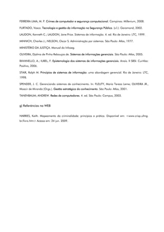 FERREIRA LIMA, M. P. Crimes de computador e segurança computacional. Campinas: Millenium, 2008.
FURTADO, Vasco. Tecnologia e gestão da informação na Segurança Pública. (s.l.): Garamond, 2002.
LAUDON, Kenneth C.; LAUDON, Jane Price. Sistemas de informação. 4. ed. Rio de Janeiro: LTC, 1999.
MINNICH, Charles J.; NELSON, Oscar S. Administração por sistemas. São Paulo: Atlas, 1977.
MINISTÉRIO DA JUSTIÇA. Manual do Infoseg.
OLIVEIRA, Djalma de Pinho Rebouças de. Sistemas de informações gerenciais. São Paulo: Atlas, 2005.
RAVANELLO, A.; IUBEL, F. Epistemologia dos sistemas de informações gerenciais. Anais. II SBSI. Curitiba:
Positivo, 2006.
STAIR, Ralph M. Princípios de sistemas de informação: uma abordagem gerencial. Rio de Janeiro: LTC,
1998.
SPENDER, J. C. Gerenciando sistemas de conhecimento. In: FLEUTY, Maria Tereza Leme; OLIVEIRA JR.,
Moacir de Miranda (Orgs.). Gestão estratégica do conhecimento. São Paulo: Atlas, 2001.
TANENBAUM; ANDREW. Redes de computadores. 4. ed. São Paulo: Campus, 2003.
g) Referências na WEB
HARRIES, Keith. Mapeamento da criminalidade: princípios e prática. Disponível em: <www.crisp.ufmg.
br/livro.htm> Acesso em: 24 jun. 2009.
 