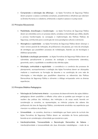 • Compreensão e valorização das diferenças – as Ações Formativas de Segurança Pública
devem propiciar o acesso a conteúdos conceituais, procedimentais e atitudinais que valorizem
os Direitos Humanos e a cidadania, enfatizando o respeito à pessoa e à justiça social.
3.2 Princípios Educacionais
• Flexibilidade, diversificação e transformação – as Ações Formativas de Segurança Pública
devem ser entendidas como um processo aberto, complexo e diversificado que reflete, desafia
e provoca transformações na concepção e implementação das Políticas Públicas de
Segurança, contribuindo para a construção de novos paradigmas culturais e estruturais.
• Abrangência e capilaridade – as Ações Formativas de Segurança Pública devem alcançar o
maior número possível de instituições, de profissionais e de pessoas, por meio da articulação
de estratégias que possibilitem processos de multiplicação, fazendo uso de tecnologias e
didáticas apropriadas.
• Qualidade e atualização permanente – as Ações Formativas de Segurança Pública devem ser
submetidas periodicamente a processos de avaliação e monitoramento sistemático,
garantindo, assim, a qualidade e a excelência das referidas ações.
• Articulação, continuidade e regularidade – a consistência e a coerência dos processos de
planejamento, acompanhamento e avaliação das Ações Formativas devem ser alcançadas
mediante o investimento na formação de docentes e na constituição de uma rede de
informações e inter-relações que possibilitem disseminar os referenciais das Políticas
Democráticas de Segurança Pública e alimentar o diálogo enriquecedor entre as diversas
experiências.
3.3 Princípios Didático-Pedagógicos
• Valorização do Conhecimento Anterior – os processos de desenvolvimento das ações didático-
pedagógicas devem possibilitar a reflexão crítica sobre as questões que emergem ou que
resultem das práticas dos indivíduos, das instituições e do corpo social, levando em
consideração os conceitos, as representações, as vivências próprias dos saberes dos
profissionais da área de Segurança Pública, concretamente envolvidos nas experiências que
vivenciam no cotidiano da profissão.
• Universalidade – os conceitos, doutrinas e metodologias que fazem parte do currículo das
Ações Formativas de Segurança Pública devem ser veiculados de forma padronizada,
levando-se em consideração a diversidade que caracteriza o país.
• Interdisciplinaridade, Transversalidade e Reconstrução Democrática de Saberes –
interdisciplinaridade e transversalidade são duas dimensões metodológicas – modo de se
 