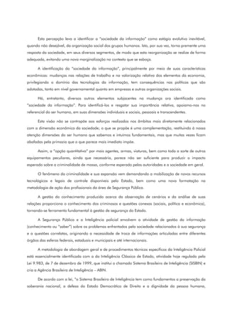 Esta percepção leva a identificar a “sociedade da informação” como estágio evolutivo inevitável,
quando não desejável, da organização social dos grupos humanos. Isto, por sua vez, torna premente uma
resposta da sociedade, em seus diversos segmentos, de modo que esta reorganização se realize de forma
adequada, evitando uma nova marginalização no contexto que se esboça.
A identificação da “sociedade da informação”, principalmente por meio de suas características
econômicas: mudanças nas relações de trabalho e na valorização relativa dos elementos da economia,
privilegiando o domínio das tecnologias da informação, tem consequências nas políticas que são
adotadas, tanto em nível governamental quanto em empresas e outras organizações sociais.
Há, entretanto, diversos outros elementos subjacentes na mudança ora identificada como
“sociedade da informação”. Para identificá-los e resgatar sua importância relativa, apoiamo-nos no
referencial do ser humano, em suas dimensões individuais e sociais, pessoais e transcendentes.
Esta visão não se contrapõe aos esforços realizados nos âmbitos mais diretamente relacionados
com a dimensão econômica da sociedade; o que se propõe é uma complementação, restituindo à nossa
atenção dimensões do ser humano que sabemos e intuímos fundamentais, mas que muitas vezes ficam
abafadas pela primazia que o que parece mais imediato impõe.
Assim, a “opção quantitativa” por mais agentes, armas, viaturas, bem como toda a sorte de outros
equipamentos peculiares, ainda que necessária, parece não ser suficiente para produzir o impacto
esperado sobre a criminalidade de massa, conforme esperado pelas autoridades e a sociedade em geral.
O fenômeno da criminalidade e sua expansão vem demandando a mobilização de novos recursos
tecnológicos e legais de controle disponíveis pelo Estado, bem como uma nova formatação na
metodologia de ação dos profissionais da área de Segurança Pública.
A gestão do conhecimento produzido acerca da observação de cenários e da análise de suas
relações proporciona o conhecimento dos criminosos e questões conexas (sociais, política e econômica),
tornando-se ferramenta fundamental à gestão de segurança do Estado.
A Segurança Pública e a Inteligência policial envolvem a atividade de gestão da informação
(conhecimento ou “saber”) sobre os problemas enfrentados pela sociedade relacionados à sua segurança
e a questões correlatas, originando a necessidade de troca de informações articuladas entre diferentes
órgãos das esferas federais, estaduais e municipais e até internacionais.
A metodologia de abordagem geral e de procedimentos técnicos específicos da Inteligência Policial
está essencialmente identificada com a da Inteligência Clássica de Estado, atividade hoje regulada pela
Lei 9.983, de 7 de dezembro de 1999, que institui o chamado Sistema Brasileiro de Inteligência (SISBIN) e
cria a Agência Brasileira de Inteligência – ABIN.
De acordo com a lei, “o Sistema Brasileiro de Inteligência tem como fundamentos a preservação da
soberania nacional, a defesa do Estado Democrático de Direito e a dignidade da pessoa humana,
 