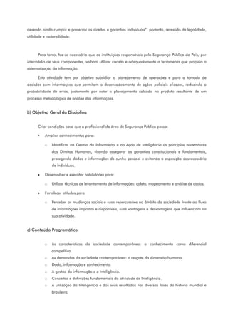 devendo ainda cumprir e preservar os direitos e garantias individuais”, portanto, revestido de legalidade,
utilidade e racionalidade.
Para tanto, faz-se necessário que as instituições responsáveis pela Segurança Pública do País, por
intermédio de seus componentes, saibam utilizar correta e adequadamente a ferramenta que propicia a
sistematização da informação.
Esta atividade tem por objetivo subsidiar o planejamento de operações e para a tomada de
decisões com informações que permitam o desencadeamento de ações policiais eficazes, reduzindo a
probabilidade de erros, justamente por estar o planejamento calcado no produto resultante de um
processo metodológico de análise das informações.
b) Objetivo Geral da Disciplina
Criar condições para que o profissional da área de Segurança Pública possa:
• Ampliar conhecimentos para:
o Identificar na Gestão da Informação e na Ação de Inteligência os princípios norteadores
dos Direitos Humanos, visando assegurar as garantias constitucionais e fundamentais,
protegendo dados e informações de cunho pessoal e evitando a exposição desnecessária
de indivíduos.
• Desenvolver e exercitar habilidades para:
o Utilizar técnicas de levantamento de informações: coleta, mapeamento e análise de dados.
• Fortalecer atitudes para:
o Perceber as mudanças sociais e suas repercussões no âmbito da sociedade frente ao fluxo
de informações impostas e disponíveis, suas vantagens e desvantagens que influenciam na
sua atividade.
c) Conteúdo Programático
o As características da sociedade contemporânea: o conhecimento como diferencial
competitivo.
o As demandas da sociedade contemporânea: o resgate da dimensão humana.
o Dado, informação e conhecimento.
o A gestão da informação e a Inteligência.
o Conceitos e definições fundamentais da atividade de Inteligência.
o A utilização da Inteligência e dos seus resultados nas diversas fases da historia mundial e
brasileira.
 