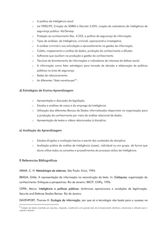 o A política de Inteligência atual.
o Lei 9983/99, Criação do SISBIN e Decreto 3.695, criação do subsistema de inteligência de
segurança publica. MJ/Senasp.
o Proteção ao conhecimento Dec. 4.553, e política de segurança da informação.
o Tipos de análises: de Inteligência, criminal, operacional e investigativa.
o A análise criminal e sua articulação e aproveitamento na gestão da informação.
o Coleta, mapeamento e análise de dados, produção do conhecimento e difusão.
o Softwares que auxiliam na produção e gestão do conhecimento.
o Técnicas de levantamento de informações e indicadores de interesse da defesa social.
o A informação como fator estratégico para tomada de decisão e elaboração de políticas
públicas na área de segurança.
o Redes de relacionamento.
o As diferentes “data warehouses”6
.
d) Estratégias de Ensino-Aprendizagem
o Apresentação e discussão da legislação.
o Estudos e análises de casos e do emprego da Inteligência.
o Utilização dos diferentes Bancos de Dados informatizados disponíveis na organização para
a produção do conhecimento por meio da análise relacional de dados.
o Apresentação de textos e vídeos relacionados à disciplina.
e) Avaliação da Aprendizagem
o Estudos dirigidos e avaliação teórica e escrita dos conteúdos da disciplina.
o Avaliação prática de análise de Inteligência (cases), individual ou em grupo, de forma que
aluno utilize todos os conceitos e procedimentos do processo cíclico da Inteligência.
f) Referencias Bibliográficas
ARIMA. C. H. Metodologia de sistemas. São Paulo: Erica, 1994.
BRAGA, Gilda. A representação da informação na reconstrução do texto. In: Colóquios: organização do
conhecimento. Enfoques e perspectivas. Rio de Janeiro: IBICIT, CNPq, 1996.
CEPIK, Marco. Inteligência e políticas públicas: dinâmicas operacionais e condições de legitimação.
Security and Defense Studies Review. Rio de Janeiro.
DAVENPORT, Thomas H. Ecologia da informação: por que só a tecnologia não basta para o sucesso na
6
Coleção de dados orientada por assuntos, integrada, constituindo uma grande área de armazenamento eletrônico, estruturada e utilizada para o
suporte à decisão.
 