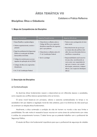 ÁREA TEMÁTICA VII
Cotidiano e Prática Reflexiva
Disciplina: Ética e Cidadania
1. Mapa de Competências da Disciplina
2. Descrição da Disciplina
a) Contextualização
As doutrinas éticas fundamentais nascem e desenvolvem-se em diferentes épocas e sociedades,
como resposta aos conflitos básicos apresentados entre os homens.
O senso moral baseia-se em princípios, valores e costumes contextualizados no tempo e na
sociedade e tem por objetivo a regulação moral da vida cotidiana, pois é na dinâmica da vida social que
se constroem as relações éticas fundamentais.
Atualmente, a ética contempla a condição de vida do homem no mundo e dos seus limites e
possibilidades. Por este motivo é necessário buscar recursos em outras áreas do conhecimento com vistas
à análise do comportamento humano. É desta forma que se pretende trabalhar com o profissional de
Segurança Pública.
O estudo da Ética é de fundamental importância para que o profissional de segurança do cidadão
 