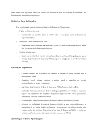 possa optar com segurança sobre sua conduta ao defrontar-se com as situações de dualidade, tão
frequentes em seu cotidiano profissional.
b) Objetivo Geral da Disciplina
Criar condições para que o profissional da área de Segurança Pública possa:
• Ampliar conhecimentos para:
o Compreender as questões éticas e refletir sobre o seu papel como profissional da
Segurança Pública.
• Desenvolver e exercitar habilidades para:
o Desenvolver uma conduta ética e legal que o auxilie nos seus momentos de decisão, sejam
eles momentos particulares ou profissionais.
• Fortalecer atitudes para:
o Reconhecer a visibilidade moral e a importância de uma postura político-pedagógica que a
atuação do profissional de Segurança Pública requer ao antagonizar as atividades ilícitas e
criminais.
c) Conteúdo Programático
o Conceitos básicos que subsidiarão as reflexões a respeito do tema utilizado para a
sensibilização inicial.
o Conceitos: moral, valores, costumes e cultura (geral e específica da função)
contextualizados no tempo e no espaço.
o A profissão do profissional da área de Segurança Pública fundamentada na Ética.
o A situação ética dos profissionais da área de Segurança Pública em relação às exigências
legais e às expectativas dos cidadãos: despersonalização (indivíduo versus profissional/
estereótipos) e atitudes profissionais éticas.
o A conduta ética e legal na atividade do profissional da área de Segurança Pública.
o A função do profissional da área de Segurança Pública e suas responsabilidades – a
necessidade de um código de ética profissional – a relação com o arcabouço jurídico para
o desempenho da atividade do profissional da área de Segurança Pública – código de
conduta para funcionários encarregados de fazer cumprir a lei (ONU).
d) Estratégias de Ensino-Aprendizagem
 