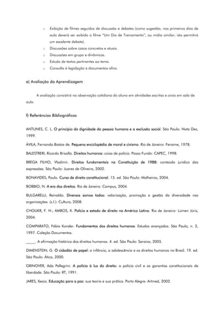 o Exibição de filmes seguidos de discussão e debates (como sugestão, nos primeiros dias de
aula deverá ser exibido o filme “Um Dia de Treinamento”, ou mídia similar; isto permitirá
um excelente debate).
o Discussões sobre casos concretos e atuais.
o Discussões em grupo e dinâmicas.
o Estudo de textos pertinentes ao tema.
o Consulta à legislação e documentos afins.
e) Avaliação da Aprendizagem
A avaliação consistirá na observação cotidiana do aluno em atividades escritas e orais em sala de
aula.
f) Referências Bibliográficas
ANTUNES, C. L. O princípio da dignidade da pessoa humana e a exclusão social. São Paulo: Nota Dez,
1999.
ÁVILA, Fernando Bastos de. Pequena enciclopédia de moral e civismo. Rio de Janeiro: Fename, 1978.
BALESTRERI, Ricardo Brisolla. Direitos humanos: coisa de polícia. Passo Fundo: CAPEC, 1998.
BREGA FILHO, Vladimir. Direitos fundamentais na Constituição de 1988: conteúdo jurídico das
expressões. São Paulo: Juarez de Oliveira, 2002.
BONAVIDES, Paulo. Curso de direito constitucional. 15. ed. São Paulo: Malheiros, 2004.
BOBBIO, N. A era dos direitos. Rio de Janeiro: Campus, 2004.
BULGARELLI, Reinaldo. Diversos somos todos: valorização, promoção e gestão da diversidade nas
organizações. (s.l.): Cultura, 2008.
CHOUKR, F. H.; AMBOS, K. Polícia e estado de direito na América Latina. Rio de Janeiro: Lúmen Júris,
2004.
COMPARATO, Fábio Konder. Fundamentos dos direitos humanos. Estudos avançados. São Paulo, n. 2,
1997. Coleção Documentos.
_____. A afirmação histórica dos direitos humanos. 4. ed. São Paulo: Saraiva, 2005.
DIMENSTEIN, G. O cidadão de papel: a infância, a adolescência e os direitos humanos no Brasil. 19. ed.
São Paulo: Ática, 2000.
GRINOVER, Ada Pellegrini. A polícia à luz do direito: a policia civil e as garantias constitucionais de
liberdade. São Paulo: RT, 1991.
JARES, Xesús. Educação para a paz: sua teoria e sua prática. Porto Alegre: Artmed, 2002.
 