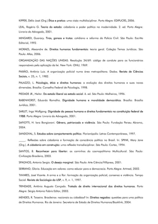 KIPPER, Délio José (Org.) Ética e pratica: uma visão multidisciplinar. Porto Alegre: EDIPUCRS,.2006.
LEAL, Rogério G. Teoria do estado: cidadania e poder político na modernidade. 2. ed. Porto Alegre:
Livraria do Advogado, 2001.
MINGARDI, Guaracy. Tiras, gansos e trutas: cotidiano e reforma da Polícia Civil. São Paulo: Escritta
Editorial, 1992.
MORAES, Alexandre de. Direitos humanos fundamentais: teoria geral. Coleção Temas Jurídicos. São
Paulo: Atlas, 2006.
ORGANIZAÇÃO DAS NAÇÕES UNIDAS. Resolução 34/69: código de conduta para os funcionários
responsáveis pela aplicação da lei. New York: ONU, 1969.
PAIXÃO, Antônio Luiz. A organização policial numa área metropolitana. Dados. Revista de Ciências
Sociais, v. 25, n. 1, 1982.
PALAZZO, L. Psicologia, ética e direitos humanos: a evolução dos direitos humanos e suas novas
dimensões. Brasília: Conselho Federal de Psicologia, 1998.
PIEDADE JR., Heitor. Do estado liberal ao estado social. 6. ed. São Paulo: Malheiros, 1996.
RABENHORST, Eduardo Ramalho. Dignidade humana e moralidade democrática. Brasília: Brasília
Jurídica, 2001.
SARLET, Ingo Wolfgang. Dignidade da pessoa humana e direitos fundamentais na constituição federal de
1988. Porto Alegre: Livraria do Advogado, 2001.
SAFIOTTI, H. Iara Bongiovani. Gênero, patriarcado e violência. São Paulo: Fundação Perseu Abramo,
2004.
SANDOVAL, S. Estudos sobre comportamento político. Florianópolis: Letras Contemporâneas, 1997.
_____. Reflexões sobre cidadania e formação de consciência política no Brasil. In: SPINK, Mary Jane
(Org.). A cidadania em construção: uma reflexão transdisciplinar. São Paulo: Cortez, 1994.
SANTOS, B. Reconhecer para libertar: os caminhos do cosmopolitismo Multicultural. São Paulo:
Civilização Brasileira, 2003.
SPAGNOS, Antonio Sergio. O desejo marginal. São Paulo: Arte Ciência/Villipress, 2001.
SERRANO, Gloria. Educação em valores: como educar para a democracia. Porto Alegre: Artmed, 2002.
TAVARES, José Vicente. A arma e a flor: formação da organização policial, consenso e violência. Tempo
Social. Revista de Sociologia da USP, v. 9, n. 1, 1997.
TRINDADE, Antônio Augusto Cançado. Tratado de direito internacional dos direitos humanos. Porto
Alegre: Sérgio Antonio Fabris Editor, 2003.
MENDES, R. Teixeira. Brasileiros: nacionais ou cidadãos? In: Direitos negados: questões para uma política
de Direitos Humanos. Rio de Janeiro: Secretaria de Estado de Direitos Humanos/Booklink, 2004.
 