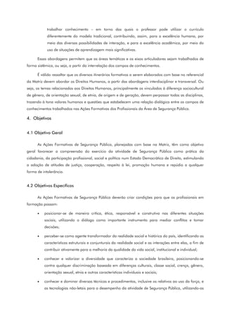trabalhar conhecimento – em torno das quais o professor pode utilizar o currículo
diferentemente do modelo tradicional, contribuindo, assim, para a excelência humana, por
meio das diversas possibilidades de interação, e para a excelência acadêmica, por meio do
uso de situações de aprendizagem mais significativas.
Essas abordagens permitem que as áreas temáticas e os eixos articuladores sejam trabalhados de
forma sistêmica, ou seja, a partir da interrelação dos campos de conhecimentos.
É válido ressaltar que os diversos itinerários formativos a serem elaborados com base no referencial
da Matriz devem abordar os Direitos Humanos, a partir das abordagens interdisciplinar e transversal. Ou
seja, os temas relacionados aos Direitos Humanos, principalmente os vinculados à diferença sociocultural
de gênero, de orientação sexual, de etnia, de origem e de geração, devem perpassar todas as disciplinas,
trazendo à tona valores humanos e questões que estabelecem uma relação dialógica entre os campos de
conhecimentos trabalhados nas Ações Formativas dos Profissionais da Área de Segurança Pública.
4. Objetivos
4.1 Objetivo Geral
As Ações Formativas de Segurança Pública, planejadas com base na Matriz, têm como objetivo
geral favorecer a compreensão do exercício da atividade de Segurança Pública como prática da
cidadania, da participação profissional, social e política num Estado Democrático de Direito, estimulando
a adoção de atitudes de justiça, cooperação, respeito à lei, promoção humana e repúdio a qualquer
forma de intolerância.
4.2 Objetivos Específicos
As Ações Formativas de Segurança Pública deverão criar condições para que os profissionais em
formação possam:
• posicionar-se de maneira crítica, ética, responsável e construtiva nas diferentes situações
sociais, utilizando o diálogo como importante instrumento para mediar conflitos e tomar
decisões;
• perceber-se como agente transformador da realidade social e histórica do país, identificando as
características estruturais e conjunturais da realidade social e as interações entre elas, a fim de
contribuir ativamente para a melhoria da qualidade da vida social, institucional e individual;
• conhecer e valorizar a diversidade que caracteriza a sociedade brasileira, posicionando-se
contra qualquer discriminação baseada em diferenças culturais, classe social, crença, gênero,
orientação sexual, etnia e outras características individuais e sociais;
• conhecer e dominar diversas técnicas e procedimentos, inclusive os relativos ao uso da força, e
as tecnologias não-letais para o desempenho da atividade de Segurança Pública, utilizando-os
 