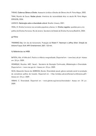 THEMIS. Cadernos Gênero e Direito. Assessoria Jurídica e Estudos de Gênero Ano III. Porto Alegre, 2002.
TIMM, Ricardo de Souza. Razões plurais: itinerários da racionalidade ética no século XX. Porto Alegre:
EDPUCRS, 2004.
UNESCO. Declaração sobre a diversidade cultural. Brasília: Unesco, 2001.
VIDAL, D. Direitos humanos nas camadas populares urbanas. In: Direitos negados: questões para uma
política de Direitos Humanos. Rio de Janeiro: Secretaria de Estado de Direitos Humanos/Booklink, 2004.
g) Filme
TRAINING Day. Um dia de treinamento. Produção de Robert F. Newmyer e Jeffrey Silver. Direção de
Antoine Fuqua. EUA: NPV Entertainment, 2001. 123 min.
h) Referências na WEB
BATISTA, Nilo. A Folha de S. Paulo e a infância marginalizada. Disponível em: <www.bocc.ubi.pt> Acesso
em: 24 jun. 2009.
HENRIQUE, Ricardos. MEC. Secad – Secretaria de Educação Continuada, Alfabetização e Diversidade.
Disponível em: <www.mec.gov.br> Acesso em: 24 jun. 2009.
SILVA, Alessandro Soares da; BARBOZA, Renato. Diversidade sexual, gênero exclusão social na produção
da consciência política de travestis. Disponível em: <http://antalya.uab.es/athenea/num8/soares.pdf>
Acesso em: 24 jun. 2009.
VERANI, C. Diversidade. Disponível em: <www.ghente.org/ciencia/diversidade> Acesso em: 24 jun.
2009.
 