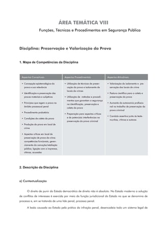 ÁREA TEMÁTICA VIII
Funções, Técnicas e Procedimentos em Segurança Pública
Disciplina: Preservação e Valorização da Prova
1. Mapa de Competências da Disciplina
2. Descrição da Disciplina
a) Contextualização
O direito de punir do Estado democrático de direito não é absoluto. No Estado moderno a solução
de conflitos de interesses é exercida por meio da função jurisdicional do Estado no que se denomina de
processo e, em se tratando de uma lide penal, processo penal.
A lesão causada ao Estado pela prática da infração penal, desencadeia todo um sistema legal de
 
