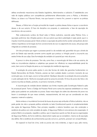 defesa envolvendo mecanismos dos Estados Legislativo, Administrativo e Judiciário. É estabelecida uma
rede de órgãos públicos com competências perfeitamente diferenciadas como a Polícia, o Ministério
Púbico, os Juízes e os Tribunais Penais, mas que buscam o mesmo fim, prevenir e reprimir as práticas
delituosas.
Desses, a Polícia tem a função primordial de impedir a prática desses ilícitos e apurar a ocorrência
desses e de sua autoria. O foco da disciplina ora proposta, é, exatamente, a fase da apuração da
ocorrência e de sua autoria.
Pelo ordenamento jurídico do Brasil cabe à Polícia Judiciária, exercida pelas Polícias Civis, a
apuração preliminar das infrações penais e de sua autoria que dará sustentação à ação penal, que é o
impulso inicial do processo penal. Muito embora a apuração da polícia tenha caráter extrajudicial, ele tem
relativa importância na formação do livre convencimento do Juiz no julgamento da causa, até porque está
integrada ao contexto do processo.
Um dos princípios que regem o processo penal é o da verdade real, garantidor de que o direito de
punir do Estado seja exercido somente contra aquele que praticou a infração penal e circunscrito aos
exatos limites de sua culpa. Essa formatação da verdade só é possível por meio da prova.
A prova é a alma do processo. Tem ela, como foco, a reconstrução de fatos e de sua autoria, de
todas as circunstâncias objetivas e subjetivas que possam ter influência na responsabilidade penal do
autor, bem como na fixação da pena ou na imposição da medida de segurança.
A produção da prova pelas partes é uma das formas de tutela das garantias fundamentais no
Estado Democrático de Direito. Portanto, precisa ser bem cuidada desde o primeiro momento de sua
construção que, via de regra, ocorre na fase policial. Qualquer descuido na produção da prova prejudica
a justa aplicação da lei. Nenhuma acusação penal se presume provada. O ônus da prova dos fatos e da
autoria incumbe ao Estado, portanto, no primeiro momento, à Polícia.
A reconstrução da verdade deverá obedecer aos limites impostos pela Constituição Federal e pela
lei processual penal. Tanto o Código de Processo Penal como outras leis esparsas estabelecem os meios
pelos quais poderão ser produzidas as provas. Esses meios legais de coleta dos elementos de prova nos
levam à constatação de que nesse contexto, necessariamente, ela terá que ser considerada em dois
aspectos: material e subjetivo.
Muito embora a incumbência funcional da busca da prova seja atribuída à Polícia Judiciária, não se
pode perder de vista a proposta política embutida no texto Constitucional quanto à complementaridade
das ações de Segurança Pública. Esse princípio respalda o sistema brasileiro que não contempla a
existência de polícia com ciclo completo de ações. A Segurança Pública é uma estrutura de cooperação. A
própria Matriz ora proposta, respalda a prática, que é inequívoca quanto ao fato de que as organizações
de Segurança Pública, de forma sistêmica, desenvolvem ações que se completam, mesmo as de apuração
dos delitos. Daí a existência de conhecimentos que são comuns e, portanto, precisam ser compartilhados.
Em especial no local de crime, onde as provas são mais evidentes, a regra é que, pelo menos,
 