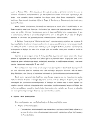 atuem as Polícias Militar e Civil. Aquela, via de regra, chegando ao primeiro momento, tomando as
primeiras providências, especialmente no que diz respeito aos cuidados iniciais com a preservação das
provas, tanto materiais quanto subjetivas. Em alguns casos, além dessas organizações, também
participam dessa tomada de decisão inicial, o Corpo de Bombeiros, o Departamento de trânsito ou a
Guarda Municipal.
Nesse contexto, considerando não haver uma hierarquia de provas, pois o convencimento do Juiz
depende de uma apreciação sistêmica, é fundamental que o sentido de preservação e de cuidados com a
prova, seja também sistêmico. É preciso que o agente de Segurança Pública tenha essa percepção de que
os elementos de produção da prova são complementares entre si. São partes de um todo. São ângulos
diferentes de um mesmo fato, portanto precisam ser tratados com o mesmo cuidado.
A disciplina “Preservação e Valorização da Prova” trata dos cuidados objetivos que o agente de
Segurança Pública deve ter no trato com os elementos de prova, especialmente no momento que antecede
sua coleta, pelo perito, no caso da prova material, ou pelo Delegado de Polícia, quanto à prova subjetiva,
na dimensão do espaço, por meio lícito e legal, para ser validado como prova idônea na busca da
verdade real.
Valorizar a prova requer, antes de tudo, reconhecê-la, para assim saber preservá-la. Requer
também a capacidade de responder as questões: por que preservar? Quais os prejuízos para o meu
trabalho e para o trabalho dos demais profissionais envolvidos na cadeia deste processo? Que ações
executar visando esta preservação? O que evitar?
Num sentido ainda mais amplo, a real compreensão da importância da atividade desempenhada
por cada profissional pode ser encarada como uma valorização da própria atividade e da auto-estima
deste, facilitando a sua inserção no processo e sua integração com os demais profissionais envolvidos.
Sendo assim, o propósito da disciplina é o de alcançar o agente que não é aquele encarregado,
institucionalmente, da coleta e validação da provas, como o perito e o delegado de polícia, mas aquele
encarregado dos cuidados iniciais nesse processo de validação. No contexto estão os demais agentes cujo
trabalho consolida toda uma proposta de ações integradas e complementares da Segurança Pública. São
conhecimentos básicos necessários à sustentação dos procedimentos e atitudes que deverão ser adotadas
por esses agentes na preservação da prova, seja ela material ou subjetiva.
b) Objetivo Geral da Disciplina
Criar condições para que o profissional da área de Segurança Pública possa:
• Ampliar conhecimentos para:
o Compreender o sentido sistêmico que envolve todo o processo criminal, desde a fase inicial
na cena do crime, até a utilização das provas materiais e subjetivas na fase final na esfera
do Poder Judiciário.
 
