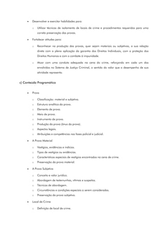 • Desenvolver e exercitar habilidades para:
o Utilizar técnicas de isolamento de locais de crime e procedimentos requeridos para uma
correta preservação das provas.
• Fortalecer atitudes para:
o Reconhecer na produção das provas, quer sejam materiais ou subjetivas, a sua relação
direta com a plena aplicação da garantia dos Direitos Individuais, com a proteção dos
Direitos Humanos e com o combate à impunidade.
o Atuar com uma conduta adequada na cena do crime, reforçando em cada um dos
envolvidos no Sistema de Justiça Criminal, o sentido do valor que o desempenho de sua
atividade representa.
c) Conteúdo Programático
• Prova
o Classificação: material e subjetiva.
o Estrutura analítica da prova.
o Elemento de prova.
o Meio de prova.
o Instrumento de prova.
o Produção da prova (ônus da prova).
o Aspectos legais.
o Atribuições e competências nas fases policial e judicial.
• A Prova Material
o Vestígios, evidências e indícios.
o Tipos de vestígios ou evidências.
o Características especiais de vestígios encontrados na cena de crime.
o Preservação da prova material.
• A Prova Subjetiva
o Conceito e valor jurídico.
o Abordagem de testemunhas, vítimas e suspeitos.
o Técnicas de abordagem.
o Circunstâncias e condições especiais a serem consideradas.
o Preservação da prova subjetiva.
• Local de Crime
o Definição de local de crime.
 