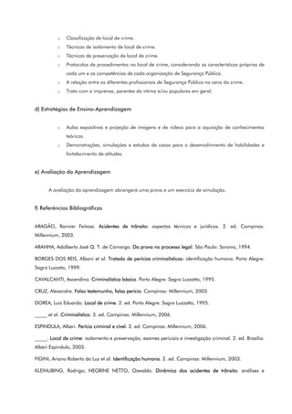 o Classificação de local de crime.
o Técnicas de isolamento de local de crime.
o Técnicas de preservação de local de crime.
o Protocolos de procedimentos no local de crime, considerando as características próprias de
cada um e as competências de cada organização de Segurança Pública.
o A relação entre os diferentes profissionais de Segurança Pública na cena do crime.
o Trato com a imprensa, parentes da vítima e/ou populares em geral.
d) Estratégias de Ensino-Aprendizagem
o Aulas expositivas e projeção de imagens e de vídeos para a aquisição de conhecimentos
teóricos.
o Demonstrações, simulações e estudos de casos para o desenvolvimento de habilidades e
fortalecimento de atitudes.
e) Avaliação da Aprendizagem
A avaliação da aprendizagem abrangerá uma prova e um exercício de simulação.
f) Referências Bibliográficas
ARAGÃO, Ranvier Feitosa. Acidentes de trânsito: aspectos técnicos e jurídicos. 2. ed. Campinas:
Millennium, 2003.
ARANHA, Adalberto José Q. T. de Camargo. Da prova no processo legal. São Paulo: Saraiva, 1994.
BORGES DOS REIS, Albani et al. Tratado de perícias criminalísticas: identificação humana. Porto Alegre:
Sagra Luzzato, 1999.
CAVALCANTI, Ascendino. Criminalística básica. Porto Alegre: Sagra Luzzatto, 1995.
CRUZ, Alexandre. Falso testemunho, falsa perícia. Campinas: Millennium, 2003.
DOREA, Luiz Eduardo. Local de crime. 2. ed. Porto Alegre: Sagra Luzzatto, 1995.
_____ et al. Criminalística. 3. ed. Campinas: Millennium, 2006.
ESPINDULA, Alberi. Perícia criminal e cível. 2. ed. Campinas: Millennium, 2006.
_____. Local de crime: isolamento e preservação, exames periciais e investigação criminal. 2. ed. Brasília:
Alberi Espindula, 2003.
FIGINI, Ariano Roberto da Luz et al. Identificação humana. 2. ed. Campinas: Millennium, 2003.
KLEINUBING, Rodrigo; NEGRINE NETTO, Oswaldo. Dinâmica dos acidentes de trânsito: análises e
 