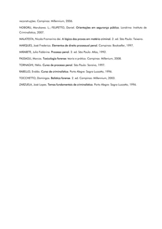 reconstruções. Campinas: Millennium, 2006.
NOBORU, Marukawa. L.; FELIPETTO, Daniel. Orientações em segurança pública. Londrina: Instituto de
Criminalística, 2007.
MALATESTA, Nicola Framarino dei. A lógica das provas em matéria criminal. 2. ed. São Paulo: Teixeira.
MARQUES, José Frederico. Elementos de direito processual penal. Campinas: Bookseller, 1997.
MIRABETE, Julio Fabbrine. Processo penal. 2. ed. São Paulo: Atlas, 1992.
PASSAGLI, Marcos. Toxicologia forense: teoria e prática. Campinas: Millenium, 2008.
TORNAGHI, Hélio. Curso de processo penal. São Paulo: Saraiva, 1997.
RABELLO, Eraldo. Curso de criminalística. Porto Alegre: Sagra Luzzatto, 1996.
TOCCHETTO, Domingos. Balística forense. 2. ed. Campinas: Millennium, 2003.
ZARZUELA, José Lopes. Temas fundamentais de criminalística. Porto Alegre: Sagra Luzzatto, 1996.
 