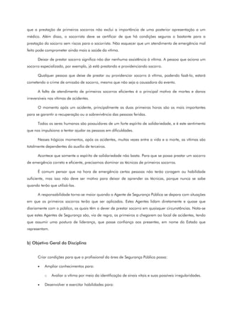 que a prestação de primeiros socorros não exclui a importância de uma posterior apresentação a um
médico. Além disso, o socorrista deve se certificar de que há condições seguras o bastante para a
prestação do socorro sem riscos para o socorrista. Não esquecer que um atendimento de emergência mal
feito pode comprometer ainda mais a saúde da vítima.
Deixar de prestar socorro significa não dar nenhuma assistência à vítima. A pessoa que aciona um
socorro especializado, por exemplo, já está prestando e providenciando socorro.
Qualquer pessoa que deixe de prestar ou providenciar socorro à vítima, podendo fazê-lo, estará
cometendo o crime de omissão de socorro, mesmo que não seja a causadora do evento.
A falta de atendimento de primeiros socorros eficientes é o principal motivo de mortes e danos
irreversíveis nas vítimas de acidentes.
O momento após um acidente, principalmente as duas primeiras horas são os mais importantes
para se garantir a recuperação ou a sobrevivência das pessoas feridas.
Todos os seres humanos são possuidores de um forte espírito de solidariedade, e é este sentimento
que nos impulsiona a tentar ajudar as pessoas em dificuldades.
Nesses trágicos momentos, após os acidentes, muitas vezes entre a vida e a morte, as vítimas são
totalmente dependentes do auxílio de terceiros.
Acontece que somente o espírito de solidariedade não basta. Para que se possa prestar um socorro
de emergência correto e eficiente, precisamos dominar as técnicas de primeiros socorros.
É comum pensar que na hora de emergência certas pessoas não terão coragem ou habilidade
suficiente, mas isso não deve ser motivo para deixar de aprender as técnicas, porque nunca se sabe
quando terão que utilizá-las.
A responsabilidade torna-se maior quando o Agente de Segurança Pública se depara com situações
em que os primeiros socorros terão que ser aplicados. Estes Agentes lidam diretamente e quase que
diariamente com o público, os quais têm o dever de prestar socorro em quaisquer circunstâncias. Nota-se
que estes Agentes de Segurança são, via de regra, os primeiros a chegarem ao local de acidentes, tendo
que assumir uma postura de liderança, que passe confiança aos presentes, em nome do Estado que
representam.
b) Objetivo Geral da Disciplina
Criar condições para que o profissional da área de Segurança Pública possa:
• Ampliar conhecimentos para:
o Avaliar a vítima por meio da identificação de sinais vitais e suas possíveis irregularidades.
• Desenvolver e exercitar habilidades para:
 
