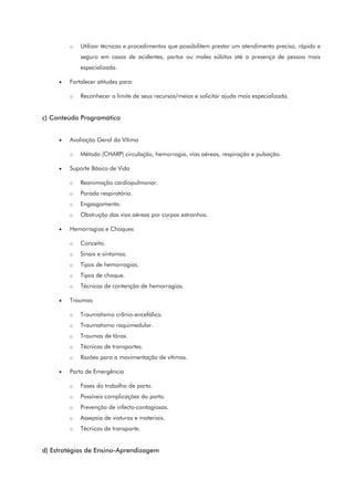 o Utilizar técnicas e procedimentos que possibilitem prestar um atendimento preciso, rápido e
seguro em casos de acidentes, partos ou males súbitos até a presença de pessoa mais
especializada.
• Fortalecer atitudes para:
o Reconhecer o limite de seus recursos/meios e solicitar ajuda mais especializada.
c) Conteúdo Programático
• Avaliação Geral da Vítima
o Método (CHARP) circulação, hemorragia, vias aéreas, respiração e pulsação.
• Suporte Básico de Vida
o Reanimação cardiopulmonar.
o Parada respiratória.
o Engasgamento.
o Obstrução das vias aéreas por corpos estranhos.
• Hemorragias e Choques
o Conceito.
o Sinais e sintomas.
o Tipos de hemorragias.
o Tipos de choque.
o Técnicas de contenção de hemorragias.
• Traumas
o Traumatismo crânio-encefálico.
o Traumatismo raquimedular.
o Traumas de tórax.
o Técnicas de transportes.
o Razões para a movimentação de vítimas.
• Parto de Emergência
o Fases do trabalho de parto.
o Possíveis complicações do parto.
o Prevenção de infecto-contagiosas.
o Assepsia de viaturas e materiais.
o Técnicas de transporte.
d) Estratégias de Ensino-Aprendizagem
 