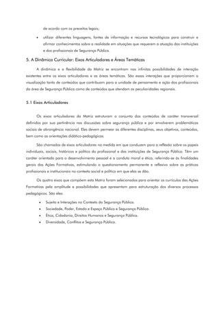 de acordo com os preceitos legais;
• utilizar diferentes linguagens, fontes de informação e recursos tecnológicos para construir e
afirmar conhecimentos sobre a realidade em situações que requerem a atuação das instituições
e dos profissionais de Segurança Pública.
5. A Dinâmica Curricular: Eixos Articuladores e Áreas Temáticas
A dinâmica e a flexibilidade da Matriz se encontram nas infinitas possibilidades de interação
existentes entre os eixos articuladores e as áreas temáticas. São essas interações que proporcionam a
visualização tanto de conteúdos que contribuam para a unidade de pensamento e ação dos profissionais
da área de Segurança Pública como de conteúdos que atendam as peculiaridades regionais.
5.1 Eixos Articuladores
Os eixos articuladores da Matriz estruturam o conjunto dos conteúdos de caráter transversal
definidos por sua pertinência nas discussões sobre segurança pública e por envolverem problemáticas
sociais de abrangência nacional. Eles devem permear as diferentes disciplinas, seus objetivos, conteúdos,
bem como as orientações didático-pedagógicas.
São chamados de eixos articuladores na medida em que conduzem para a reflexão sobre os papeis
individuais, sociais, históricos e político do profissional e das instituições de Segurança Pública. Têm um
caráter orientado para o desenvolvimento pessoal e a conduta moral e ética, referindo-se às finalidades
gerais das Ações Formativas, estimulando o questionamento permanente e reflexivo sobre as práticas
profissionais e institucionais no contexto social e político em que elas se dão.
Os quatro eixos que compõem esta Matriz foram selecionados para orientar os currículos das Ações
Formativas pela amplitude e possibilidades que apresentam para estruturação dos diversos processos
pedagógicos. São eles:
• Sujeito e Interações no Contexto da Segurança Pública.
• Sociedade, Poder, Estado e Espaço Público e Segurança Pública.
• Ética, Cidadania, Direitos Humanos e Segurança Pública.
• Diversidade, Conflitos e Segurança Pública.
 