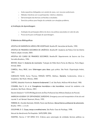 o Aulas expositivas dialogadas com estudo de casos, com recursos audiovisuais.
o Métodos interativos com os participantes: indutivo e dedutivo.
o Demonstrações das técnicas conhecidas e estudadas.
o Exercícios práticos para fixação do conteúdo com situações-problema.
e) Avaliação da Aprendizagem
o Avaliação da participação efetiva do aluno nas práticas executadas em sala de aula.
o Prova escrita para verificação de aprendizagem.
f) Referências Bibliográficas
APOSTILA DE EMERGÊNCIA MÉDICA PRÉ-HOSPITALAR. Brasília-DF: Aeroclube de Brasília, 1990.
APOSTILA DE PRIMEIROS SOCORROS DE URGÊNCIA. Brasília-DF: Academia de Policia Civil do Distrito
Federal, edição revisada, 2004.
APOSTILA DO CURSO DE PRIMEIROS SOCORROS. Brasília-DF: Departamento de Socorro da Cruz
Vermelha Brasileira, 1996.
BENHKE, Robert S. Anatomia do movimento. Tradução de Nilda Maria Farias de Albernaz. Porto Alegre:
Artmed, 2004.
CARROLL, Mary; BRUE, Jane. Enfermagem para idoso: guia prático. São Paulo: Organização Andrei,
1991.
CARVALHO FILHO, Eurico Thomas; PAPALÉU NETTO, Matheus. Geriatria: fundamentos, clínica e
terapêutica. São Paulo: Atheneu, 2000.
CASTRO, Sebastião Vicente de. Anatomia fundamental. 2. ed. São Paulo, McGraw-Hill do Brasil, 1985.
COIMBRA, Raul S. M. et al. Emergências traumáticas e não traumáticas: manual do residente e do
estudante. São Paulo: Atheneu, 2001.
Decreto Estadual nº 5.075/98 (Regulamento de Ética Profissional dos Militares Estaduais do Paraná).
AMERICAN ACADEMY OF ORTHOPAEDIC SURGEONS. Emergency care and transportation of de sick and
injuried. 5. ed. Revised. Rosemont, Illinois, 1992.
FERREIRA JR., Haroldo Machado; SOUZA, Paulo José Barbosa. Manual técnico profissional de salvamento.
Brasília: 1994. v. I, II e III.
GOLDFARB, D. C. Corpo, tempo e envelhecimento. São Paulo: Casa do Psicólogo, 1998.
Manual do Atendimento Pré-Hospitalar. SIATE/CBPR, 2006.
INMETRO, Norma nº NIT DIPAC 013. Critérios para autorização de entidades técnicas públicas ou
 