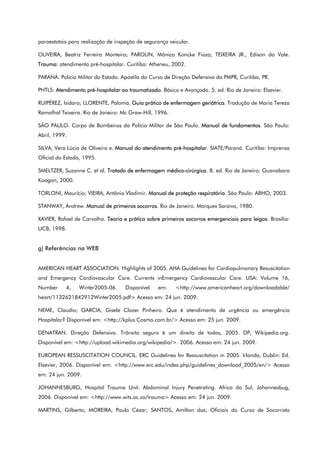 paraestatais para realização de inspeção de segurança veicular.
OLIVEIRA, Beatriz Ferreira Monteiro; PAROLIN, Mônica Koncke Fiúza; TEIXEIRA JR., Edison do Vale.
Trauma: atendimento pré-hospitalar. Curitiba: Atheneu, 2002.
PARANÁ. Polícia Militar do Estado. Apostila do Curso de Direção Defensiva da PMPR, Curitiba, PR.
PHTLS: Atendimento pré-hospitalar ao traumatizado. Básico e Avançado. 5. ed. Rio de Janeiro: Elsevier.
RUIPÉREZ, Isidoro; LLORENTE, Paloma. Guia prático de enfermagem geriátrica. Tradução de Maria Tereza
Ramalhal Teixeira. Rio de Janeiro: Mc Graw-Hill, 1996.
SÃO PAULO. Corpo de Bombeiros da Polícia Militar de São Paulo. Manual de fundamentos. São Paulo:
Abril, 1999.
SILVA, Vera Lúcia de Oliveira e. Manual do atendimento pré-hospitalar. SIATE/Paraná. Curitiba: Imprensa
Oficial do Estado, 1995.
SMELTZER, Suzanne C. et al. Tratado de enfermagem médico-cirúrgica. 8. ed. Rio de Janeiro: Guanabara
Koogan, 2000.
TORLONI, Maurício; VIEIRA, Antônio Vladimir. Manual de proteção respiratória. São Paulo: ABHO, 2003.
STANWAY, Andrew. Manual de primeiros socorros. Rio de Janeiro. Marques Saraiva, 1980.
XAVIER, Rafael de Carvalho. Teoria e prática sobre primeiros socorros emergenciais para leigos. Brasília:
UCB, 1998.
g) Referências na WEB
AMERICAN HEART ASSOCIATION. Highlights of 2005. AHA Guidelines for Cardiopulmonary Resuscitation
and Emergency Cardiovascular Care. Currents inEmergency Cardiovascular Care. USA: Volume 16,
Number 4, Winter2005-06. Disponível em: <http://www.americanheart.org/downloadable/
heart/1132621842912Winter2005.pdf> Acesso em: 24 jun. 2009.
NEME, Claudio; GARCIA, Gisele Clozer Pinheiro. Que é atendimento de urgência ou emergência
Hospitalar? Disponível em: <http://kplus.Cosmo.com.br/> Acesso em: 25 jun. 2009.
DENATRAN. Direção Defensiva. Trânsito seguro é um direito de todos, 2005. DP, Wikipedia.org.
Disponível em: <http://upload.wikimedia.org/wikipedia/>. 2006. Acesso em: 24 jun. 2009.
EUROPEAN RESSUSCITATION COUNCIL. ERC Guidelines for Ressuscitation in 2005. Irlanda, Dublin: Ed.
Elsevier, 2006. Disponível em: <http://www.erc.edu/index.php/guidelines_download_2005/en/> Acesso
em: 24 jun. 2009.
JOHANNESBURG, Hospital Trauma Unit. Abdominal Injury Penetrating. Africa do Sul, Johannesbug,
2006. Disponível em: <http://www.wits.ac.za/trauma> Acesso em: 24 jun. 2009.
MARTINS, Gilberto; MOREIRA, Paulo Cézar; SANTOS, Amilton dos; Oficiais do Curso de Socorrista
 