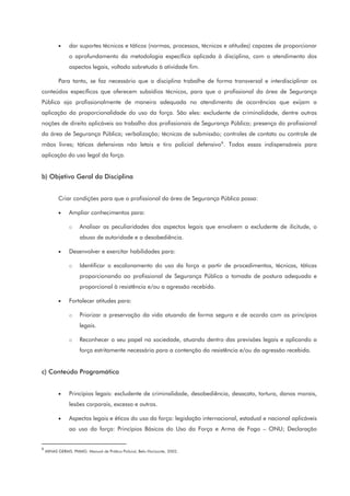 • dar suportes técnicos e táticos (normas, processos, técnicas e atitudes) capazes de proporcionar
o aprofundamento da metodologia específica aplicada à disciplina, com o atendimento dos
aspectos legais, voltado sobretudo à atividade fim.
Para tanto, se faz necessário que a disciplina trabalhe de forma transversal e interdisciplinar os
conteúdos específicos que oferecem subsídios técnicos, para que o profissional da área de Segurança
Pública aja profissionalmente de maneira adequada no atendimento de ocorrências que exijam a
aplicação da proporcionalidade do uso da força. São eles: excludente de criminalidade, dentre outras
noções de direito aplicáveis ao trabalho dos profissionais de Segurança Pública; presença do profissional
da área de Segurança Pública; verbalização; técnicas de submissão; controles de contato ou controle de
mãos livres; táticas defensivas não letais e tiro policial defensivo8
. Todas essas indispensáveis para
aplicação do uso legal da força.
b) Objetivo Geral da Disciplina
Criar condições para que o profissional da área de Segurança Pública possa:
• Ampliar conhecimentos para:
o Analisar as peculiaridades dos aspectos legais que envolvem a excludente de ilicitude, o
abuso de autoridade e a desobediência.
• Desenvolver e exercitar habilidades para:
o Identificar o escalonamento do uso da força a partir de procedimentos, técnicas, táticas
proporcionando ao profissional de Segurança Pública a tomada de postura adequada e
proporcional à resistência e/ou a agressão recebida.
• Fortalecer atitudes para:
o Priorizar a preservação da vida atuando de forma segura e de acordo com os princípios
legais.
o Reconhecer o seu papel na sociedade, atuando dentro das previsões legais e aplicando a
força estritamente necessária para a contenção da resistência e/ou da agressão recebida.
c) Conteúdo Programático
• Princípios legais: excludente de criminalidade, desobediência, desacato, tortura, danos morais,
lesões corporais, excesso e outros.
• Aspectos legais e éticos do uso da força: legislação internacional, estadual e nacional aplicáveis
ao uso da força: Princípios Básicos do Uso da Força e Arma de Fogo – ONU; Declaração
8
MINAS GERAIS. PMMG. Manual de Prática Policial, Belo Horizonte, 2002.
 