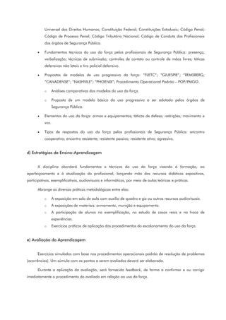 Universal dos Direitos Humanos; Constituição Federal; Constituições Estaduais; Código Penal;
Código de Processo Penal; Código Tributário Nacional; Código de Conduta dos Profissionais
dos órgãos de Segurança Pública.
• Fundamentos técnicos do uso da força pelos profissionais de Segurança Pública: presença;
verbalização; técnicas de submissão; controles de contato ou controle de mãos livres; táticas
defensivas não letais e tiro policial defensivo.
• Propostas de modelos de uso progressivo da força: “FLETC”; “GIUESPIE”; “REMSBERG;
“CANADENSE”; “NASHVILE”; “PHOENIX”; Procedimento Operacional Padrão – POP/PMGO.
o Análises comparativas dos modelos do uso da força.
o Proposta de um modelo básico do uso progressivo a ser adotado pelos órgãos de
Segurança Pública.
• Elementos do uso da força: armas e equipamentos; táticas de defesa; restrições; movimento e
voz.
• Tipos de respostas do uso da força pelos profissionais de Segurança Pública: encontro
cooperativo; encontro resistente; resistente passivo; resistente ativo; agressivo.
d) Estratégias de Ensino-Aprendizagem
A disciplina abordará fundamentos e técnicas do uso da força visando à formação, ao
aperfeiçoamento e à atualização do profissional, lançando mão dos recursos didáticos expositivos,
participativos, exemplificativos, audiovisuais e informáticos, por meio de aulas teóricas e práticas.
Abrange as diversas práticas metodológicas entre elas:
o A exposição em sala de aula com auxílio de quadro e giz ou outros recursos audiovisuais.
o A exposições de materiais: armamento, munição e equipamento.
o A participação de alunos na exemplificação, no estudo de casos reais e na troca de
experiências.
o Exercícios práticos de aplicação dos procedimentos do escalonamento do uso da força.
e) Avaliação da Aprendizagem
Exercícios simulados com base nos procedimentos operacionais padrão de resolução de problemas
(ocorrências). Um súmula com os pontos a serem avaliados deverá ser elaborada.
Durante a aplicação da avaliação, será fornecido feedback, de forma a confirmar e ou corrigir
imediatamente o procedimento do avaliado em relação ao uso da força.
 