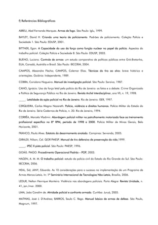 f) Referências Bibliográficas
ABREU, Abel Fernando Marques. Armas de fogo. São Paulo: Iglu, 1999.
BAYLEY, David H. Criando uma teoria de policiamento. Padrões de policiamento. Coleção Polícia e
Sociedade 1. São Paulo: EDUSP, 2001.
BITTNER, Egon. A Capacidade do uso da força como função nuclear no papel da polícia. Aspectos do
trabalho policial. Coleção Polícia e Sociedade 8. São Paulo: EDUSP, 2003.
BUENO, Luciano. Controle de armas: um estudo comparativo de políticas públicas entre Grã-Bretanha,
EUA, Canadá, Austrália e Brasil. São Paulo: IBCCRIM, 2004.
CAMPOS, Alexandre Flecha; CAMPOS, Colemar Elias. Técnicas do tiro ao alvo: breve histórico e
orientações. Goiânia: Independente, 1989.
COBRA, Coriolano Nogueira. Manual de investigação policial. São Paulo: Saraiva, 1987.
CANO, Ignácio. Uso da força letal pela polícia do Rio de Janeiro: os fatos e o debate. Crime Organizado
e Política de Segurança Pública no Rio de Janeiro. Revista Arché Interdisciplinar, ano VII, n. 19, 1998.
_____. Letalidade da ação policial no Rio de Janeiro. Rio de Janeiro: ISER, 1997.
CERQUEIRA, Carlos Magno Nazareth. Polícia, violência e direitos humanos. Polícia Militar do Estado do
Rio de Janeiro. Série Cadernos de Polícia, n. 20. Rio de Janeiro, 1994.
CORRÊA, Marcelo Vladimir. Abordagem policial militar no patrulhamento motorizado face ao treinamento
profissional específico no 8º RPM, período de 1998 a 2000. Polícia Militar de Minas Gerais, Belo
Horizonte, 2001.
FRANCO, Paulo Alves. Estatuto do desarmamento anotado. Campinas: Servanda, 2005.
GIRALDI, Nilson, Cel. QOR PMESP. Manual de tiro defensivo de preservação da vida,1999.
_____. IPSC X pista policial. São Paulo: PMESP, 1996.
GOIÁS. PMGO. Procedimento Operacional Padrão – POP, 2003.
HAGEN, A. M. M. O trabalho policial: estudo da polícia civil do Estado do Rio Grande do Sul. São Paulo:
IBCCRIM, 2006.
HEAL, Sid; JANY, Eduardo. As 10 considerações para o sucesso na implementação de um Programa de
Armas Menos-Letais. In: 1º Seminário Internacional de Tecnologias Não-Letais, Brasília, 2006.
LEDUR, Nelton Henrique Monteiro. Violência nas abordagens policiais. Porto Alegre: Revista Unidade, n.
41, jan./mar. 2000.
LIMA, João Cavalim de. Atividade policial e confronto armado. Curitiba: Juruá, 2005.
MATHIAS, José J. D’Andrea; BARROS, Saulo C. Rego. Manual básico de armas de defesa. São Paulo,
Magnum, 1997.
 