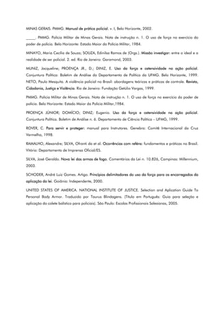 MINAS GERAIS. PMMG. Manual de prática policial. v. I, Belo Horizonte, 2002.
_____. PMMG. Polícia Militar de Minas Gerais. Nota de instrução n. 1. O uso de força no exercício do
poder de polícia. Belo Horizonte: Estado Maior da Polícia Militar, 1984.
MINAYO, Maria Cecília de Souza; SOUZA, Edinilsa Ramos de (Orgs.). Missão investigar: entre o ideal e a
realidade de ser policial. 2. ed. Rio de Janeiro: Garamond, 2003.
MUNIZ, Jacqueline; PROENÇA JR., D.; DINIZ, E. Uso da força e ostensividade na ação policial.
Conjuntura Política: Boletim de Análise do Departamento de Política da UFMG. Belo Horizonte, 1999.
NETO, Paulo Mesquita. A violência policial no Brasil: abordagens teóricas e práticas de controle. Revista,
Cidadania, Justiça e Violência. Rio de Janeiro: Fundação Getúlio Vargas, 1999.
PMMG. Polícia Militar de Minas Gerais. Nota de instrução n. 1. O uso de força no exercício do poder de
polícia. Belo Horizonte: Estado Maior da Polícia Militar,1984.
PROENÇA JÚNIOR; DOMÍCIO; DINIZ; Eugenio. Uso da força e ostensividade na ação policial.
Conjuntura Política. Boletim de Análise n. 6. Departamento de Ciência Política – UFMG, 1999.
ROVER, C. Para servir e proteger: manual para Instrutores. Genebra: Comitê Internacional da Cruz
Vermelha, 1998.
RAMALHO, Alexandre; SILVA, Ofranti da et al. Ocorrências com reféns: fundamentos e práticas no Brasil.
Vitória: Departamento de Imprensa Oficial/ES.
SILVA, José Geraldo. Nova lei das armas de fogo. Comentários da Lei n. 10.826, Campinas: Millennium,
2003.
SCHODER, André Luiz Gomes. Artigo. Princípios delimitadores do uso da força para os encarregados da
aplicação da lei. Goiânia: Independente, 2000.
UNITED STATES OF AMERICA. NATIONAL INSTITUTE OF JUSTICE. Selection and Aplication Guide To
Personal Body Armor. Traduzido por Taurus Blindagens. (Título em Português: Guia para seleção e
aplicação do colete balístico para policiais). São Paulo: Escolas Profissionais Salesianas, 2005.
 