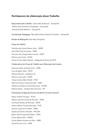 Participaram da elaboração desse Trabalho
Responsáveis pelo Trabalho: Juliana Márcia Barroso – Senasp/MJ
Melissa Alves de Alencar Pongeluppi – Senasp/MJ
Ricardo Brisolla Balestreri – Senasp/MJ
Coordenação Pedagógica: Bernadete Moreira Pessanha Cordeiro – Senasp/MJ
Revisão da Bibliografia: Rose Mary Gonçalves.
Grupo de Trabalho
Hamilton dos Santos Esteves Junior – BMDF
João Filipe Dias Fernandes – PMPE
Francisco das Chagas Soares Araújo – PCDF
Patrícia Luíza Costa – PCMG
Tereza Cristina Albieri Baraldi – Delegada de Polícia da PCSP
Colaboradores do Grupo de Trabalho para Elaboração das Ementas
Severiano Pedro do Nascimento – PCPB
Íuna de Aguiar Maia – PCCE
Gláucia Mozinho – Professora RJ
Patrícia Luíza Costa – PCMG
Tereza Cristina Alberi Biraldi – PCSP
Maria de Nazaré Tavares Zenaide – SEDH
Valdemarina Bidone de Azevedo Souza – PUCRS
Roberta Shirley – MJ Rose Mary Gimenez – PR
Participantes do Segundo Encontro da Matriz Curricular Nacional
Abizair Antônio Paniago – PCTO
Adilson José Guimarães de Miranda – PCRO
Ana Paula Mendes de Miranda – ISP/RJ
Antônio Altamir Fonseca Barradas – PCPI
Antonio Jorge Ferreira Melo – PMBA
Aquiles dos Santos Andrade – APC/AM
Beatriz Fátima Figueiredo Rabel – PCMT
Carlos Alberto Silva – PMMG
Carlos Roberto Sondam da Silva – PMRS
Daniel Ferreira Lima – PMPE
 