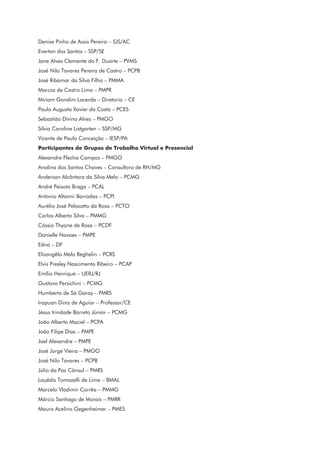 Denise Pinho de Assis Pereira – SJS/AC
Everton dos Santos – SSP/SE
Jane Alves Clemente da F. Duarte – PVMS
José Nilo Tavares Pereira de Castro – PCPB
José Ribamar da Silva Filho – PMMA
Marcos de Castro Lima – PMPR
Míriam Gondim Lacerda – Diretoria – CE
Paulo Augusto Xavier da Costa – PCES
Sebastião Divino Alves – PMGO
Silvia Caroline Listgarten – SSP/MG
Vicente de Paulo Conceição – IESP/PA
Participantes de Grupos de Trabalho Virtual e Presencial
Alexandre Flecha Campos – PMGO
Analina dos Santos Chaves – Consultora de RH/MG
Anderson Alcântara da Silva Melo – PCMG
André Peixoto Braga – PCAL
Antonio Altamir Barradas – PCPI
Aurélio José Pelozatto da Rosa – PCTO
Carlos Alberto Silva – PMMG
Cássio Thyone de Rosa – PCDF
Danielle Novaes – PMPE
Edna – DF
Elisangêla Melo Reghelin – PCRS
Elvis Presley Nascimento Ribeiro – PCAP
Emílio Henrique – UERJ/RJ
Gustavo Persichini – PCMG
Humberto de Sá Garay – PMRS
Irapuan Diniz de Aguiar – Professor/CE
Jésus trindade Barreto Júnior – PCMG
João Alberto Maciel – PCPA
João Filipe Dias – PMPE
Joel Alexandre – PMPE
José Jorge Vieira – PMGO
José Nilo Tavares – PCPB
Júlio da Paz Cônsul – PMRS
Lauédis Tomazelli de Lima – BMAL
Marcelo Vladimir Corrêa – PMMG
Márcio Santiago de Morais – PMRR
Mauro Acelino Gegenheimer – PMES
 