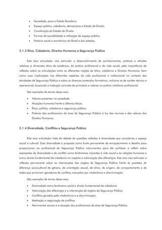 • Sociedade, povo e Estado Brasileiro.
• Espaço público, cidadania, democracia e Estado de Direito.
• Constituição do Estado de Direito.
• Formas de sociabilidade e utilização do espaço público.
• História social e econômica do Brasil e dos estados.
5.1.3 Ética, Cidadania, Direitos Humanos e Segurança Pública
Este eixo articulador visa estimular o desenvolvimento de conhecimentos, práticas e atitudes
relativas à dimensão ética da existência, da prática profissional e da vida social, pela importância da
reflexão sobre as articulações entre as diferentes noções de ética, cidadania e Direitos Humanos, bem
como suas implicações nos diferentes aspectos da vida profissional e institucional no contexto das
atividades de Segurança Pública e sobre os diversos conteúdos formativos, inclusive os de caráter técnico e
operacional, buscando a tradução concreta de princípios e valores na prática cotidiana profissional.
São exemplos de temas desse eixo:
• Valores presentes na sociedade.
• Atuações humanas frente a dilemas éticos.
• Ética, política, cidadania e segurança pública.
• Praticas dos profissionais da área de Segurança Pública à luz das normas e dos valores dos
Direitos Humanos.
5.1.4 Diversidade, Conflitos e Segurança Pública
Este eixo articulador trata do debate de questões voltadas à diversidade que caracteriza o espaço
social e cultural. Essa diversidade é proposta como fonte permanente de enriquecimento e desafio para
proporcionar ao profissional de Segurança Pública instrumentos para ele conhecer e refletir sobre
expressões da diversidade e do conflito como fenômenos inerentes à vida social e às relações humanas e
como direito fundamental da cidadania no respeito e valorização das diferenças. Este eixo visa estimular a
reflexão permanente sobre as intervenções dos órgãos de Segurança Pública frente às questões de
diferença sociocultural de gênero, de orientação sexual, de etnia, de origem, de comportamento e de
todas que se tornam geradoras de conflitos marcados por intolerância e discriminação.
São exemplos de temas desse eixo:
• Diversidade como fenômeno social e direito fundamental da cidadania.
• Valorização das diferenças e a intervenção de órgãos da Segurança Pública.
• Conflitos gerados pela intolerância e a discriminação.
• Mediação e negociação de conflitos.
• Movimentos sociais e a atuação dos profissionais da área de Segurança Pública.
 