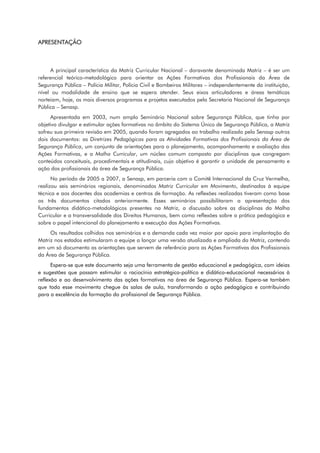 APRESENTAÇÃO
A principal característica da Matriz Curricular Nacional – doravante denominada Matriz – é ser um
referencial teórico-metodológico para orientar as Ações Formativas dos Profissionais da Área de
Segurança Pública – Polícia Militar, Polícia Civil e Bombeiros Militares – independentemente da instituição,
nível ou modalidade de ensino que se espera atender. Seus eixos articuladores e áreas temáticas
norteiam, hoje, os mais diversos programas e projetos executados pela Secretaria Nacional de Segurança
Pública – Senasp.
Apresentada em 2003, num amplo Seminário Nacional sobre Segurança Pública, que tinha por
objetivo divulgar e estimular ações formativas no âmbito do Sistema Único de Segurança Pública, a Matriz
sofreu sua primeira revisão em 2005, quando foram agregados ao trabalho realizado pela Senasp outros
dois documentos: as Diretrizes Pedagógicas para as Atividades Formativas dos Profissionais da Área de
Segurança Pública, um conjunto de orientações para o planejamento, acompanhamento e avaliação das
Ações Formativas, e a Malha Curricular, um núcleo comum composto por disciplinas que congregam
conteúdos conceituais, procedimentais e atitudinais, cujo objetivo é garantir a unidade de pensamento e
ação dos profissionais da área de Segurança Pública.
No período de 2005 a 2007, a Senasp, em parceria com o Comitê Internacional da Cruz Vermelha,
realizou seis seminários regionais, denominados Matriz Curricular em Movimento, destinados à equipe
técnica e aos docentes das academias e centros de formação. As reflexões realizadas tiveram como base
os três documentos citados anteriormente. Esses seminários possibilitaram a apresentação dos
fundamentos didático-metodológicos presentes na Matriz, a discussão sobre as disciplinas da Malha
Curricular e a transversalidade dos Direitos Humanos, bem como reflexões sobre a prática pedagógica e
sobre o papel intencional do planejamento e execução das Ações Formativas.
Os resultados colhidos nos seminários e a demanda cada vez maior por apoio para implantação da
Matriz nos estados estimularam a equipe a lançar uma versão atualizada e ampliada da Matriz, contendo
em um só documento as orientações que servem de referência para as Ações Formativas dos Profissionais
da Área de Segurança Pública.
Espera-se que este documento seja uma ferramenta de gestão educacional e pedagógica, com ideias
e sugestões que possam estimular o raciocínio estratégico-político e didático-educacional necessários à
reflexão e ao desenvolvimento das ações formativas na área de Segurança Pública. Espera-se também
que todo esse movimento chegue às salas de aula, transformando a ação pedagógica e contribuindo
para a excelência da formação do profissional de Segurança Pública.
 