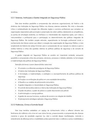 temáticas.
5.2.1 Sistemas, Instituições e Gestão Integrada em Segurança Pública
Esta área temática possibilita a compreensão das estruturas organizacionais, da história e da
dinâmica das Instituições de Segurança Pública nos diversos sistemas existentes. Ela inclui a discussão
crítica e contextualizada da atuação dos diferentes órgãos e carreiras profissionais que compõem as
organizações responsáveis pela promoção e preservação da ordem pública, destacando as competências,
os pontos de articulação existentes, as interfaces e a interatividade das respectivas ações, com vistas a
instrumentalizar o profissional para a participação no desenvolvimento das políticas integradas de
Segurança Pública. Ela também propõe estimular, especialmente na formação profissional inicial, o
conhecimento dos fatores sociais que afetam a atuação das organizações de Segurança Pública, e mais
amplamente do Sistema de Justiça Criminal, para a compreensão de sua inserção no sistema e para a
análise histórica e crítica das questões relativas às políticas públicas de segurança e do conceito de
Segurança Pública.
A gestão integrada em Segurança Pública se constitui em importante conteúdo, porquanto
possibilita a compreensão crítica dos princípios, estruturas, processos e métodos adotados na formulação
e implementação das políticas de Segurança Pública.
Exemplos de temas a serem desenvolvidos nesta área:
• O conceito e os diferentes paradigmas de Segurança Pública.
• A história das Instituições de Segurança Pública.
• A formulação, a implementação, a avaliação e o acompanhamento de políticas públicas de
segurança.
• As funções e as atribuições da polícia em uma sociedade democrática.
• A filosofia e os modelos de policiamento comunitário.
• A gestão integrada e a interatividade em Segurança Pública.
• O controle democrático externo e interno das Instituições de Segurança Pública.
• O poder de polícia, o poder da polícia e o poder discricionário do policial.
• A administração e o serviço públicos.
• A gestão de recursos humanos, os planos de carreira e as relações de trabalho.
• O planejamento estratégico aplicado à Segurança Pública.
5.2.2 Violências, Crime e Controle Social
Esta área temática estabelece um espaço de conhecimento crítico e reflexivo atinente aos
fenômenos da violência e do crime em suas várias formas, proporcionando a compreensão das diversas
maneiras e graus da sociedade organizar (ou não) o controle dessas manifestações, incluindo o
entendimento da diferença entre a modalidade jurídico-penal de tratar a violência e outras modalidades e
 
