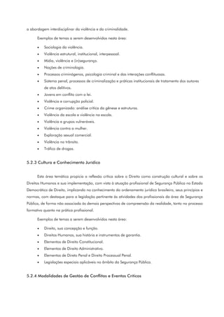 a abordagem interdisciplinar da violência e da criminalidade.
Exemplos de temas a serem desenvolvidos nesta área:
• Sociologia da violência.
• Violência estrutural, institucional, interpessoal.
• Mídia, violência e (in)segurança.
• Noções de criminologia.
• Processos criminógenos, psicologia criminal e das interações conflituosas.
• Sistema penal, processos de criminalização e práticas institucionais de tratamento dos autores
de atos delitivos.
• Jovens em conflito com a lei.
• Violência e corrupção policial.
• Crime organizado: análise crítica da gênese e estruturas.
• Violência da escola e violência na escola.
• Violência e grupos vulneráveis.
• Violência contra a mulher.
• Exploração sexual comercial.
• Violência no trânsito.
• Tráfico de drogas.
5.2.3 Cultura e Conhecimento Jurídico
Esta área temática propicia a reflexão crítica sobre o Direito como construção cultural e sobre os
Direitos Humanos e sua implementação, com vista à atuação profissional de Segurança Pública no Estado
Democrático de Direito, implicando no conhecimento do ordenamento jurídico brasileiro, seus princípios e
normas, com destaque para a legislação pertinente às atividades dos profissionais da área de Segurança
Pública, de forma não associada às demais perspectivas de compreensão da realidade, tanto no processo
formativo quanto na prática profissional.
Exemplos de temas a serem desenvolvidos nesta área:
• Direito, sua concepção e função.
• Direitos Humanos, sua história e instrumentos de garantia.
• Elementos de Direito Constitucional.
• Elementos de Direito Administrativo.
• Elementos de Direto Penal e Direito Processual Penal.
• Legislações especiais aplicáveis no âmbito da Segurança Pública.
5.2.4 Modalidades de Gestão de Conflitos e Eventos Críticos
 