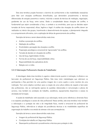 Esta área temática propõe favorecer o domínio do conhecimento e das modalidades necessárias
para lidar com situações conflituosas diversificadas, que demandam procedimentos e técnicas
diferenciadas de atuação preventiva e reativa, incluindo o estudo de técnicas de mediação, negociação,
gradientes do uso da força, entre outras. Dada a complexidade dessas situações de conflito, é
fundamental que sejam considerados o foco, o contexto e os envolvidos, para que as decisões sejam
tomadas de forma responsável, eficaz, legítima e legal. A análise das situações de conflito devem ser
realizadas no interior dos grupos, incentivando o desenvolvimento de equipes, o planejamento integrado
e o comportamento afirmativo, com a aplicação de táticas de gerenciamento de conflitos.
Exemplos de temas a serem desenvolvidos nesta área:
• Análise e prevenção de conflitos.
• Mediação de conflitos.
• Emotividade e percepção das situações e conflito.
• Preparação psicológica e emocional do “gerenciador” de conflitos.
• Tomada de decisão em situações de conflito.
• Uso da força, legitimidade e limites.
• Formas de uso da força, responsabilidade e ética.
• Responsabilidade dos aplicadores da lei.
• Relação com a mídia.
5.2.5 Valorização Profissional e Saúde do Trabalhador
A abordagem desta área temática é urgente e determinante quanto à motivação, à eficácia e ao
bem-estar do profissional em Segurança Pública. Esta área inclui metodologias que valorizam os
participantes e lhes permitem ter uma positiva imagem de si como sujeito e como membro de uma
instituição. Tem como objetivo contribuir para a criação de uma cultura efetiva de respeito e bem-estar
dos profissionais, não se restringindo apenas às questões relacionadas à remuneração e planos de
carreira, mas também às condições de trabalho, assistência, equipamentos disponíveis e acesso às
atividades de formação.
A saúde do trabalhador está associada a sua valorização, tendo como referência a dimensão física
e os aspectos psicológicos e sociais da vida profissional. Nesse sentido, esta área temática inclui também
a valorização e a proteção da vida e da integridade física, mental e emocional do profissional de
Segurança Pública, referindo-se à adoção de providências técnicas e às modalidades específicas de
organização do trabalho e ao estudo do estresse e de suas consequências.
Exemplos de temas a serem desenvolvidos nesta área:
• Imagem do profissional de Segurança Pública.
• Condições de trabalho em Segurança Pública.
• Desempenho profissional e procedimentos e técnicas para proteção à vida.
 
