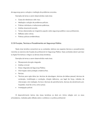 de segurança para a solução e mediação de problemas concretos.
Exemplos de temas a serem desenvolvidos nesta área:
• Casos de relevância e alto risco.
• Mediação e solução de problemas policiais.
• Práticas individuais e institucionais polêmicas.
• Análise situacional concreta.
• Temas relacionados ao imaginário popular sobre segurança pública e seus profissionais.
• Reflexão sobre rotinas.
• Práticas policiais emblemáticas.
5.2.8 Funções, Técnicas e Procedimentos em Segurança Pública
Nesta área temática concentram-se os conteúdos relativos aos aspectos técnicos e procedimentais
inerentes ao exercício das funções do profissional em Segurança Pública. Esses conteúdos devem permear
as Ações Formativas e integrar as demais áreas temáticas.
Exemplos de temas a serem desenvolvidos nesta área:
• Planejamento de ação integrada.
• Análise criminal.
• Áreas integradas de Segurança Pública.
• Informações sobre proteção a testemunhas.
• Perícias.
• Técnicas para ação tática (ex: técnicas de abordagem, técnicas de defesa pessoal, técnicas de
contenção, imobilização e condução, direção defensiva, uso legal da força, métodos de
intervenção e de mediação, formas e técnicas de patrulhamento, técnicas de atendimento pré-
hospitalar, local de crime, entre outras).
• Investigação policial.
O desenvolvimento teórico das áreas temáticas se dará em íntima relação com os eixos
articuladores, mediados pela reflexão sobre o cotidiano e a prática profissional.
 
