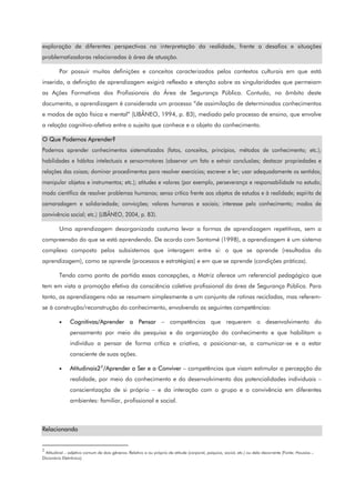 exploração de diferentes perspectivas na interpretação da realidade, frente a desafios e situações
problematizadoras relacionadas à área de atuação.
Por possuir muitas definições e conceitos caracterizados pelos contextos culturais em que está
inserida, a definição de aprendizagem exigirá reflexão e atenção sobre as singularidades que permeiam
as Ações Formativas dos Profissionais da Área de Segurança Pública. Contudo, no âmbito deste
documento, a aprendizagem é considerada um processo “de assimilação de determinados conhecimentos
e modos de ação física e mental” (LIBÂNEO, 1994, p. 83), mediado pelo processo de ensino, que envolve
a relação cognitivo-afetiva entre o sujeito que conhece e o objeto do conhecimento.
O Que Podemos Aprender?
Podemos aprender conhecimentos sistematizados (fatos, conceitos, princípios, métodos de conhecimento; etc.);
habilidades e hábitos intelectuais e sensormotores (observar um fato e extrair conclusões; destacar propriedades e
relações das coisas; dominar procedimentos para resolver exercícios; escrever e ler; usar adequadamente os sentidos;
manipular objetos e instrumentos; etc.); atitudes e valores (por exemplo, perseverança e responsabilidade no estudo;
modo científico de resolver problemas humanos; senso crítico frente aos objetos de estudos e à realidade; espírito de
camaradagem e solidariedade; convicções; valores humanos e sociais; interesse pelo conhecimento; modos de
convivência social; etc.) (LIBÂNEO, 2004, p. 83).
Uma aprendizagem desorganizada costuma levar a formas de aprendizagem repetitivas, sem a
compreensão do que se está aprendendo. De acordo com Santomé (1998), a aprendizagem é um sistema
complexo composto pelos subsistemas que interagem entre si: o que se aprende (resultados da
aprendizagem), como se aprende (processos e estratégias) e em que se aprende (condições práticas).
Tendo como ponto de partida essas concepções, a Matriz oferece um referencial pedagógico que
tem em vista a promoção efetiva da consciência coletiva profissional da área de Segurança Pública. Para
tanto, as aprendizagens não se resumem simplesmente a um conjunto de rotinas recicladas, mas referem-
se à construção/reconstrução do conhecimento, envolvendo as seguintes competências:
• Cognitivas/Aprender a Pensar – competências que requerem o desenvolvimento do
pensamento por meio da pesquisa e da organização do conhecimento e que habilitam o
indivíduo a pensar de forma crítica e criativa, a posicionar-se, a comunicar-se e a estar
consciente de suas ações.
• Atitudinais22
/Aprender a Ser e a Conviver – competências que visam estimular a percepção da
realidade, por meio do conhecimento e do desenvolvimento das potencialidades individuais –
conscientização de si próprio – e da interação com o grupo e a convivência em diferentes
ambientes: familiar, profissional e social.
Relacionando
2
Atitudinal – adjetivo comum de dois gêneros. Relativo a ou próprio de atitude (corporal, psíquica, social, etc.) ou dela decorrente (Fonte: Houaiss –
Dicionário Eletrônico).
 