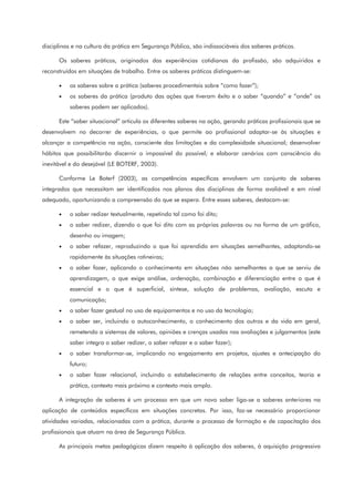 disciplinas e na cultura da prática em Segurança Pública, são indissociáveis dos saberes práticos.
Os saberes práticos, originados das experiências cotidianas da profissão, são adquiridos e
reconstruídos em situações de trabalho. Entre os saberes práticos distinguem-se:
• os saberes sobre a prática (saberes procedimentais sobre “como fazer”);
• os saberes da prática (produto das ações que tiveram êxito e o saber “quando” e “onde” os
saberes podem ser aplicados).
Este “saber situacional” articula os diferentes saberes na ação, gerando práticas profissionais que se
desenvolvem no decorrer de experiências, o que permite ao profissional adaptar-se às situações e
alcançar a competência na ação, consciente das limitações e da complexidade situacional; desenvolver
hábitos que possibilitarão discernir o impossível do possível; e elaborar cenários com consciência do
inevitável e do desejável (LE BOTERF, 2003).
Conforme Le Boterf (2003), as competências específicas envolvem um conjunto de saberes
integrados que necessitam ser identificados nos planos das disciplinas de forma avaliável e em nível
adequado, oportunizando a compreensão do que se espera. Entre esses saberes, destacam-se:
• o saber redizer textualmente, repetindo tal como foi dito;
• o saber redizer, dizendo o que foi dito com as próprias palavras ou na forma de um gráfico,
desenho ou imagem;
• o saber refazer, reproduzindo o que foi aprendido em situações semelhantes, adaptando-se
rapidamente às situações rotineiras;
• o saber fazer, aplicando o conhecimento em situações não semelhantes a que se serviu de
aprendizagem, o que exige análise, ordenação, combinação e diferenciação entre o que é
essencial e o que é superficial, síntese, solução de problemas, avaliação, escuta e
comunicação;
• o saber fazer gestual no uso de equipamentos e no uso da tecnologia;
• o saber ser, incluindo o autoconhecimento, o conhecimento dos outros e da vida em geral,
remetendo a sistemas de valores, opiniões e crenças usadas nas avaliações e julgamentos (este
saber integra o saber redizer, o saber refazer e o saber fazer);
• o saber transformar-se, implicando no engajamento em projetos, ajustes e antecipação do
futuro;
• o saber fazer relacional, incluindo o estabelecimento de relações entre conceitos, teoria e
prática, contexto mais próximo e contexto mais amplo.
A integração de saberes é um processo em que um novo saber liga-se a saberes anteriores na
aplicação de conteúdos específicos em situações concretas. Por isso, faz-se necessário proporcionar
atividades variadas, relacionadas com a prática, durante o processo de formação e de capacitação dos
profissionais que atuam na área de Segurança Pública.
As principais metas pedagógicas dizem respeito à aplicação dos saberes, à aquisição progressiva
 