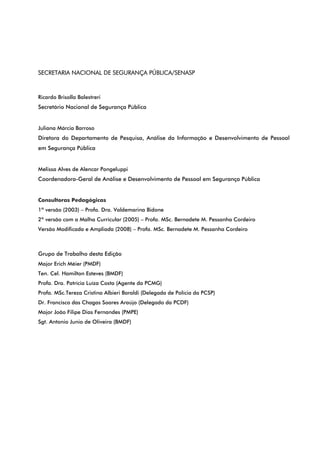 SECRETARIA NACIONAL DE SEGURANÇA PÚBLICA/SENASP
Ricardo Brisolla Balestreri
Secretário Nacional de Segurança Pública
Juliana Márcia Barroso
Diretora do Departamento de Pesquisa, Análise da Informação e Desenvolvimento de Pessoal
em Segurança Pública
Melissa Alves de Alencar Pongeluppi
Coordenadora-Geral de Análise e Desenvolvimento de Pessoal em Segurança Pública
Consultoras Pedagógicas
1ª versão (2003) – Profa. Dra. Valdemarina Bidone
2ª versão com a Malha Curricular (2005) – Profa. MSc. Bernadete M. Pessanha Cordeiro
Versão Modificada e Ampliada (2008) – Profa. MSc. Bernadete M. Pessanha Cordeiro
Grupo de Trabalho desta Edição
Major Erich Méier (PMDF)
Ten. Cel. Hamilton Esteves (BMDF)
Profa. Dra. Patrícia Luíza Costa (Agente da PCMG)
Profa. MSc.Tereza Cristina Albieri Baraldi (Delegada de Polícia da PCSP)
Dr. Francisco das Chagas Soares Araújo (Delegado da PCDF)
Major João Filipe Dias Fernandes (PMPE)
Sgt. Antonio Junio de Oliveira (BMDF)
 
