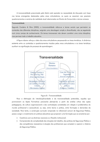 A transversalidade preconizada pela Matriz está apoiada na necessidade de discussão com base
nos temas emergentes destacados pelos eixos articuladores, os quais se associam aos possíveis
questionamentos e cenários da realidade atual relacionados ao Direito do Consumidor e temas conexos.
Transversalidade
Segundo Cordeiro & Silva (2003), a transversalidade refere-se a temas sociais que permeiam os
conteúdos das diferentes disciplinas, exigindo uma abordagem ampla e diversificada, não se esgotando
num único campo de conhecimento. Os temas transversais não devem constituir uma única disciplina,
mas permear todo o trabalho educativo.
A figura abaixo reforça a ideia dos eixos articuladores perpassando as áreas temáticas. A dinâmica
existente entre os conteúdos e questionamentos trazidos pelos eixos articuladores e as áreas temáticas
auxiliam na significação do processo de aprendizagem.
Transversalidade
Direitos
Humanos
(EixosArticuladores)
Funções Técnicas e
Proc. Em Seg. Púb.
(Uso Legal da força)
Com. Inf. E Tec. Em
Segurança
(Errosde Comunicação)
Valorização de Gestão
de Conflitos e Eventos
Críticos
(Estresse e Trabalho)
Modalidades de Gestão
de Conflitos e Eventos
Críticos
(Movimentos Sociais)
Figura 8 – Transversalidade
Para a efetivação da interdisciplinaridade e da transversalidade pretendida, aqueles que
promoverem as Ações Formativas precisarão planejá-las a partir da análise crítica das ações
pedagógicas, da cultura organizacional e das contradições constatadas em relação à problemática do
mundo profissional e sociocultural, ou seja, entre teoria e prática, entre formação e demandas da
sociedade. Para tanto, a construção curricular amparada no referencial comum de Segurança Pública,
passa a exigir o investimento em práticas educativas que propiciem uma formação que se caracterize por:
• Coerência com as diretrizes nacionais e a filosofia institucional.
• Compreensão da complexidade das situações de trabalho, das práticas de Segurança Pública e
das competências necessárias à atuação dos profissionais que compõem e operam o Sistema
de Segurança Pública.
 