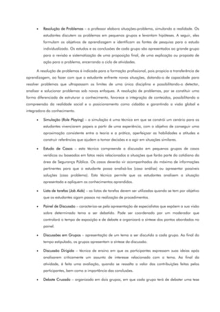 • Resolução de Problemas – o professor elabora situações-problema, simulando a realidade. Os
estudantes discutem os problemas em pequenos grupos e levantam hipóteses. A seguir, eles
formulam os objetivos de aprendizagem e identificam as fontes de pesquisa para o estudo
individualizado. Os estudos e as conclusões de cada grupo são apresentados ao grande grupo
para a revisão e sistematização de uma proposição final, de uma explicação ou proposta de
ação para o problema, encerrando o ciclo de atividades.
A resolução de problemas é indicada para a formação profissional, pois propicia a transferência de
aprendizagem, ao fazer com que o estudante enfrente novas situações, dotando-o de capacidade para
resolver problemas que ultrapassam os limites de uma única disciplina e possibilitando-o detectar,
analisar e solucionar problemas sob novos enfoques. A resolução de problemas, por se constituir uma
forma diferenciada de estruturar o conhecimento, favorece a integração de conteúdos, possibilitando a
compreensão da realidade social e o posicionamento como cidadão e garantindo a visão global e
integradora do conhecimento.
• Simulação (Role Playing) – a simulação é uma técnica em que se constrói um cenário para os
estudantes vivenciarem papeis a partir de uma experiência, com o objetivo de conseguir uma
aproximação consistente entre a teoria e a prática, aperfeiçoar as habilidades e atitudes e
construir referências que ajudem a tomar decisões e a agir em situações similares.
• Estudo de Casos – esta técnica compreende a discussão em pequenos grupos de casos
verídicos ou baseados em fatos reais relacionados a situações que farão parte do cotidiano da
área de Segurança Pública. Os casos deverão vir acompanhados do máximo de informações
pertinentes para que o estudante possa analisá-los (caso análise) ou apresentar possíveis
soluções (caso problema). Esta técnica permite que os estudantes analisem a situação
apresentada e apliquem os conhecimentos aprendidos.
• Lista de tarefas (Job Aids) – as listas de tarefas devem ser utilizadas quando se tem por objetivo
que os estudantes sigam passos na realização de procedimentos.
• Painel de Discussão – caracteriza-se pela apresentação de especialistas que expõem a sua visão
sobre determinado tema a ser debatido. Pode ser coordenado por um moderador que
controlará o tempo de exposição e de debate e organizará a síntese dos pontos abordados no
painel.
• Discussões em Grupos – apresentação de um tema a ser discutido a cada grupo. Ao final do
tempo estipulado, os grupos apresentam a síntese da discussão.
• Discussão Dirigida – técnica de ensino em que os participantes expressam suas ideias após
analisarem criticamente um assunto de interesse relacionado com o tema. Ao final da
atividade, é feita uma avaliação, quando se ressalta o valor das contribuições feitas pelos
participantes, bem como a importância das conclusões.
• Debate Cruzado – organizado em dois grupos, em que cada grupo terá de debater uma tese
 