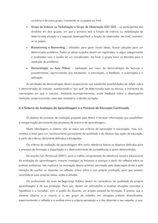 contrária à do outro grupo, invertendo-se os papeis ao final.
• Grupo de Vivência ou Verbalização e Grupo de Observação (GV/ GO) – os participantes são
divididos em dois grupos, em que o primeiro terá a função de vivência ou verbalização de
determinada situação e o segundo desempenhará a função de observador. Ao final, invertem-
se os papeis.
• Brainstorming e Brainwriting – utilizados para gerar novas ideias, buscar soluções para um
determinado problema. Todas as ideias surgidas devem ser registradas, a seguir categorizadas
e analisadas com o auxilio de um coordenador. Ao final, o grupo toma as decisões para a
resolução do problema.
• Demonstração ou Aula Prática – explicação por meio da demonstração de técnicas e
procedimentos, oportunizando aos estudantes: a exercitação, o feedback, a automação e a
aplicação.
As atividades de demonstração devem proporcionar aos estudantes possibilidades de refletir sobre
a demonstração do instrutor, questionando o “por quê” de determinada ação ou técnica, e momentos de
intervenções em que o instrutor, mediante acompanhamento, emite feedback sobre o desempenho
realizado, proporcionando, caso seja necessário, a devida correção.
6.4 Sistema de Avaliação da Aprendizagem e o Processo de Educação Continuada
O objetivo do processo de avaliação proposto pela Matriz é fornecer informações que possibilitem
a reorganização permanente dos processos de ensino e de aprendizagem.
Nesta abordagem, o sistema não se reduz aos critérios de aprovação e reprovação, mas, sim,
constitui a base para um monitoramento permanente da qualidade e da eficácia das ações de educação,
a partir de critérios claramente definidos e divulgados.
Os critérios de avaliação da aprendizagem têm como referência básica os objetivos definidos para
o processo de formação e capacitação e o desenvolvimento de competências a serem desenvolvidas.
De acordo com Perrenoud (2001), para a melhor compreensão da relevância social e educacional
da avaliação da aprendizagem, importa investigar os fracassos e avanços a partir da reflexão sobre as
práticas avaliativas. Isto implicará na renovação dessas práticas, permeada pela observação direta e pela
intenção de auxiliar os discentes na reflexão crítica sobre a sua própria produção, para que possam
reconsiderar suas próprias ideias, ações e atitudes.
Os profissionais da área de Segurança Pública devem ter consciência da qualidade da própria
aprendizagem e de sua produção. Para isso, devem ser estimulados a analisar situações concretas e
hipotéticas e a conceber, com o auxílio do docente, um projeto pessoal de formação. É preciso que o
discente observe a si mesmo e o seu grupo de trabalho em situações práticas diversificadas,
experimentando a reflexão e a análise entre a própria percepção e a dos docentes a seu respeito, o que,
 