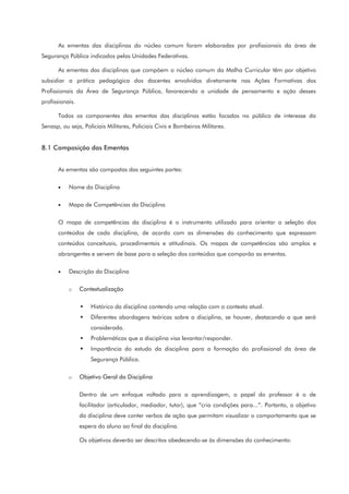 As ementas das disciplinas do núcleo comum foram elaboradas por profissionais da área de
Segurança Pública indicados pelas Unidades Federativas.
As ementas das disciplinas que compõem o núcleo comum da Malha Curricular têm por objetivo
subsidiar a prática pedagógica dos docentes envolvidos diretamente nas Ações Formativas dos
Profissionais da Área de Segurança Pública, favorecendo a unidade de pensamento e ação desses
profissionais.
Todos os componentes das ementas das disciplinas estão focados no público de interesse da
Senasp, ou seja, Policiais Militares, Policiais Civis e Bombeiros Militares.
8.1 Composição das Ementas
As ementas são compostas das seguintes partes:
• Nome da Disciplina
• Mapa de Competências da Disciplina
O mapa de competências da disciplina é o instrumento utilizado para orientar a seleção dos
conteúdos de cada disciplina, de acordo com as dimensões do conhecimento que expressam
conteúdos conceituais, procedimentais e atitudinais. Os mapas de competências são amplos e
abrangentes e servem de base para a seleção dos conteúdos que comporão as ementas.
• Descrição da Disciplina
o Contextualização
 Histórico da disciplina contendo uma relação com o contexto atual.
 Diferentes abordagens teóricas sobre a disciplina, se houver, destacando a que será
considerada.
 Problemáticas que a disciplina visa levantar/responder.
 Importância do estudo da disciplina para a formação do profissional da área de
Segurança Pública.
o Objetivo Geral da Disciplina
Dentro de um enfoque voltado para a aprendizagem, o papel do professor é o de
facilitador (articulador, mediador, tutor), que “cria condições para...”. Portanto, o objetivo
da disciplina deve conter verbos de ação que permitam visualizar o comportamento que se
espera do aluno ao final da disciplina.
Os objetivos deverão ser descritos obedecendo-se às dimensões do conhecimento:
 