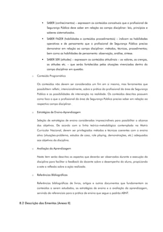  SABER (conhecimentos) – expressam os conteúdos conceituais que o profissional de
Segurança Pública deve saber em relação ao campo disciplinar: leis, princípios e
saberes sistematizados.
 SABER FAZER (habilidades e conteúdos procedimentais) – indicam as habilidades
operativas e de pensamento que o profissional de Segurança Pública precisa
demonstrar em relação ao campo disciplinar: métodos, técnicas, procedimentos;
bem como as habilidades de pensamento: observação, análise, síntese.
 SABER SER (atitudes) – expressam os conteúdos atitudinais – os valores, as crenças,
as atitudes etc. – que serão fortalecidas pelas situações vivenciadas dentro do
campo disciplinar em questão.
o Conteúdo Programático
Os conteúdos não devem ser considerados um fim em si mesmo, mas ferramentas que
possibilitem refletir, intencionalmente, sobre a prática do profissional da área de Segurança
Pública e as possibilidades de intervenção na realidade. Os conteúdos descritos possuem
como foco o que o profissional da área de Segurança Pública precisa saber em relação ao
respectivo campo disciplinar.
o Estratégias de Ensino-Aprendizagem
Seleção de estratégias de ensino consideradas imprescindíveis para possibilitar o alcance
dos objetivos. De acordo com a linha teórico-metodológica contemplada na Matriz
Curricular Nacional, devem ser privilegiados métodos e técnicas coerentes com o ensino
ativo (situações-problema, estudos de caso, role playing, demonstrações, etc.) adequados
aos objetivos da disciplina.
o Avaliação da Aprendizagem
Neste item serão descritos os aspectos que deverão ser observados durante a execução da
disciplina para facilitar o feedback do docente sobre o desempenho do aluno, propiciando
a este a reflexão sobre a ação realizada.
o Referências Bibliográficas
Referências bibliográficas de livros, artigos e outros documentos que fundamentam os
conteúdos a serem estudados, as estratégias de ensino e a avaliação da aprendizagem,
servindo de referenciais para a prática de ensino que segue o padrão ABNT.
8.2 Descrição das Ementas (Anexo II)
 