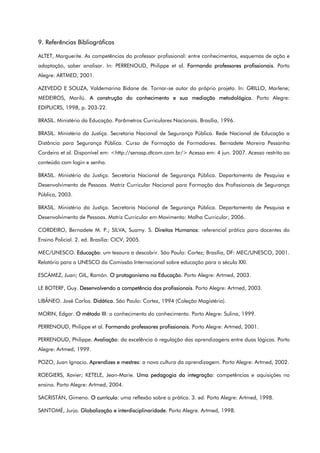 9. Referências Bibliográficas
ALTET, Marguerite. As competências do professor profissional: entre conhecimentos, esquemas de ação e
adaptação, saber analisar. In: PERRENOUD, Philippe et al. Formando professores profissionais. Porto
Alegre: ARTMED, 2001.
AZEVEDO E SOUZA, Valdemarina Bidone de. Tornar-se autor do próprio projeto. In: GRILLO, Marlene;
MEDEIROS, Marilú. A construção do conhecimento e sua mediação metodológica. Porto Alegre:
EDIPUCRS, 1998, p. 203-22.
BRASIL. Ministério da Educação. Parâmetros Curriculares Nacionais. Brasília, 1996.
BRASIL. Ministério da Justiça. Secretaria Nacional de Segurança Pública. Rede Nacional de Educação a
Distância para Segurança Pública. Curso de Formação de Formadores. Bernadete Moreira Pessanha
Cordeiro et al. Disponível em: <http://senasp.dtcom.com.br/> Acesso em: 4 jun. 2007. Acesso restrito ao
conteúdo com login e senha.
BRASIL. Ministério da Justiça. Secretaria Nacional de Segurança Pública. Departamento de Pesquisa e
Desenvolvimento de Pessoas. Matriz Curricular Nacional para Formação dos Profissionais de Segurança
Pública, 2003.
BRASIL. Ministério da Justiça. Secretaria Nacional de Segurança Pública. Departamento de Pesquisa e
Desenvolvimento de Pessoas. Matriz Curricular em Movimento: Malha Curricular, 2006.
CORDEIRO, Bernadete M. P.; SILVA, Suamy. S. Direitos Humanos: referencial prático para docentes do
Ensino Policial. 2. ed. Brasília: CICV, 2005.
MEC/UNESCO. Educação: um tesouro a descobrir. São Paulo: Cortez; Brasília, DF: MEC/UNESCO, 2001.
Relatório para a UNESCO da Comissão Internacional sobre educação para o século XXI.
ESCÁMEZ, Juan; GIL, Ramón. O protagonismo na Educação. Porto Alegre: Artmed, 2003.
LE BOTERF, Guy. Desenvolvendo a competência dos profissionais. Porto Alegre: Artmed, 2003.
LIBÂNEO. José Carlos. Didática. São Paulo: Cortez, 1994 (Coleção Magistério).
MORIN, Edgar. O método III: o conhecimento do conhecimento. Porto Alegre: Sulina, 1999.
PERRENOUD, Philippe et al. Formando professores profissionais. Porto Alegre: Artmed, 2001.
PERRENOUD, Philippe. Avaliação: da excelência à regulação das aprendizagens entre duas lógicas. Porto
Alegre: Artmed, 1999.
POZO, Juan Ignacio. Aprendizes e mestres: a nova cultura da aprendizagem. Porto Alegre: Artmed, 2002.
ROEGIERS, Xavier; KETELE, Jean-Marie. Uma pedagogia da integração: competências e aquisições no
ensino. Porto Alegre: Artmed, 2004.
SACRISTÁN, Gimeno. O currículo: uma reflexão sobre a prática. 3. ed. Porto Alegre: Artmed, 1998.
SANTOMÉ, Jurjo. Globalização e interdisciplinaridade. Porto Alegre. Artmed, 1998.
 