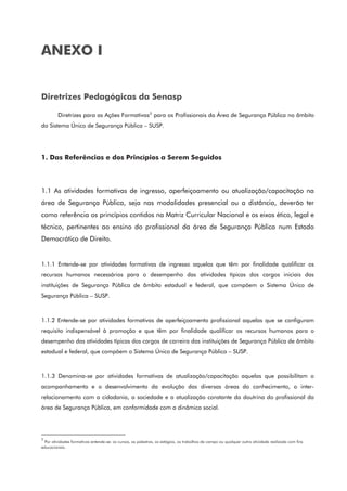 ANEXO I
Diretrizes Pedagógicas da Senasp
Diretrizes para as Ações Formativas3
para os Profissionais da Área de Segurança Pública no âmbito
do Sistema Único de Segurança Pública – SUSP.
1. Das Referências e dos Princípios a Serem Seguidos
1.1 As atividades formativas de ingresso, aperfeiçoamento ou atualização/capacitação na
área de Segurança Pública, seja nas modalidades presencial ou a distância, deverão ter
como referência os princípios contidos na Matriz Curricular Nacional e os eixos ético, legal e
técnico, pertinentes ao ensino do profissional da área de Segurança Pública num Estado
Democrático de Direito.
1.1.1 Entende-se por atividades formativas de ingresso aquelas que têm por finalidade qualificar os
recursos humanos necessários para o desempenho das atividades típicas dos cargos iniciais das
instituições de Segurança Pública de âmbito estadual e federal, que compõem o Sistema Único de
Segurança Pública – SUSP.
1.1.2 Entende-se por atividades formativas de aperfeiçoamento profissional aquelas que se configuram
requisito indispensável à promoção e que têm por finalidade qualificar os recursos humanos para o
desempenho das atividades típicas dos cargos de carreira das instituições de Segurança Pública de âmbito
estadual e federal, que compõem o Sistema Único de Segurança Pública – SUSP.
1.1.3 Denomina-se por atividades formativas de atualização/capacitação aquelas que possibilitam o
acompanhamento e o desenvolvimento da evolução das diversas áreas do conhecimento, o inter-
relacionamento com a cidadania, a sociedade e a atualização constante da doutrina do profissional da
área de Segurança Pública, em conformidade com a dinâmica social.
3
Por atividades formativas entende-se: os cursos, as palestras, os estágios, os trabalhos de campo ou qualquer outra atividade realizada com fins
educacionais.
 