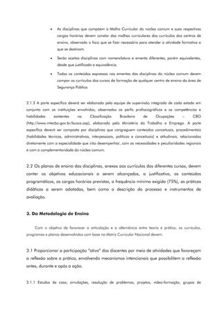 • As disciplinas que compõem a Malha Curricular do núcleo comum e suas respectivas
cargas horárias devem constar das malhas curriculares dos currículos dos centros de
ensino, observado o foco que se fizer necessário para atender a atividade formativa a
que se destinam.
• Serão aceitas disciplinas com nomenclatura e ementa diferentes, porém equivalentes,
desde que justificada a equivalência.
• Todos os conteúdos expressos nas ementas das disciplinas do núcleo comum devem
compor os currículos dos cursos de formação de qualquer centro de ensino da área de
Segurança Pública.
2.1.2 A parte específica deverá ser elaborada pela equipe de supervisão integrada de cada estado em
conjunto com as instituições envolvidas, observados os perfis profissiográficos e as competências e
habilidades existentes na Classificação Brasileira de Ocupações – CBO
(http://www.mtecbo.gov.br/busca.asp), elaborado pelo Ministério do Trabalho e Emprego. A parte
específica deverá ser composta por disciplinas que congreguem conteúdos conceituais, procedimentais
(habilidades técnicas, administrativas, interpessoais, políticas e conceituais) e atitudinais, relacionados
diretamente com a especialidade que irão desempenhar, com as necessidades e peculiaridades regionais
e com a complementaridade do núcleo comum.
2.2 Os planos de ensino das disciplinas, anexos aos currículos dos diferentes cursos, devem
conter os objetivos educacionais a serem alcançados, a justificativa, os conteúdos
programáticos, as cargas horárias previstas, a frequência mínima exigida (75%), as práticas
didáticas a serem adotadas, bem como a descrição do processo e instrumentos de
avaliação.
3. Da Metodologia de Ensino
Com o objetivo de favorecer a articulação e a alternância entre teoria e prática, os currículos,
programas e planos desenvolvidos com base na Matriz Curricular Nacional devem:
3.1 Proporcionar a participação “ativa” dos discentes por meio de atividades que favoreçam
a reflexão sobre a prática, envolvendo mecanismos intencionais que possibilitem a reflexão
antes, durante e após a ação.
3.1.1 Estudos de caso, simulações, resolução de problemas, projetos, vídeo-formação, grupos de
 