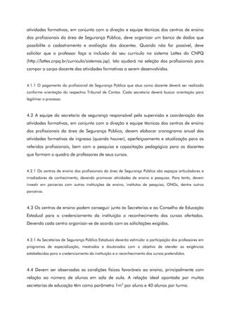 atividades formativas, em conjunto com a direção e equipe técnicas dos centros de ensino
dos profissionais da área de Segurança Pública, deve organizar um banco de dados que
possibilite o cadastramento e avaliação dos docentes. Quando não for possível, deve
solicitar que o professor faça a inclusão do seu currículo no sistema Lattes do CNPQ
(http://lattes.cnpq.br/curriculo/sistemas.jsp). Isto ajudará na seleção dos profissionais para
compor o corpo docente das atividades formativas a serem desenvolvidas.
4.1.1 O pagamento do profissional de Segurança Pública que atua como docente deverá ser realizado
conforme orientação do respectivo Tribunal de Contas. Cada secretaria deverá buscar orientação para
legitimar o processo.
4.2 A equipe da secretaria de segurança responsável pela supervisão e coordenação das
atividades formativas, em conjunto com a direção e equipe técnicas dos centros de ensino
dos profissionais da área de Segurança Pública, devem elaborar cronograma anual das
atividades formativas de ingresso (quando houver), aperfeiçoamento e atualização para os
referidos profissionais, bem com a pesquisa e capacitação pedagógica para os docentes
que formam o quadro de professores de seus cursos.
4.2.1 Os centros de ensino dos profissionais da área de Segurança Pública são espaços articuladores e
irradiadores de conhecimento, devendo promover atividades de ensino e pesquisa. Para tanto, devem
investir em parcerias com outras instituições de ensino, institutos de pesquisa, ONGs, dentre outros
parceiros.
4.3 Os centros de ensino podem conseguir junto às Secretarias e ao Conselho de Educação
Estadual para o credenciamento da instituição o reconhecimento dos cursos ofertados.
Devendo cada centro organizar-se de acordo com as solicitações exigidas.
4.3.1 As Secretarias de Segurança Pública Estaduais deverão estimular a participação dos professores em
programas de especialização, mestrados e doutorados com o objetivo de atender as exigências
estabelecidas para o credenciamento da instituição e o reconhecimento dos cursos pretendidos.
4.4 Devem ser observadas as condições físicas favoráveis ao ensino, principalmente com
relação ao número de alunos em sala de aula. A relação ideal apontada por muitas
secretarias de educação têm como parâmetro 1m2
por aluno e 40 alunos por turma.
 