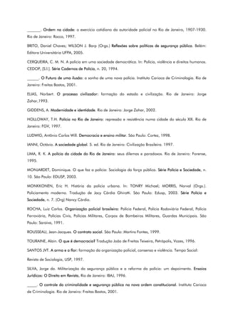 _______. Ordem na cidade: o exercício cotidiano da autoridade policial no Rio de Janeiro, 1907-1930.
Rio de Janeiro: Rocco, 1997.
BRITO, Daniel Chaves; WILSON J. Barp (Orgs.) Reflexões sobre políticas de segurança pública. Belém:
Editora Universitária UFPA, 2005.
CERQUEIRA, C. M. N. A polícia em uma sociedade democrática. In: Polícia, violência e direitos humanos.
CEDOP, [S.l.]. Série Cadernos de Polícia, n. 20, 1994.
______. O Futuro de uma ilusão: o sonho de uma nova polícia. Instituto Carioca de Criminologia. Rio de
Janeiro: Freitas Bastos, 2001.
ELIAS, Norbert. O processo civilizador: formação do estado e civilização. Rio de Janeiro: Jorge
Zahar,1993.
GIDDENS, A. Modernidade e identidade. Rio de Janeiro: Jorge Zahar, 2002.
HOLLOWAY, T.H. Polícia no Rio de Janeiro: repressão e resistência numa cidade do século XIX. Rio de
Janeiro: FGV, 1997.
LUDWIG, Antônio Carlos Will. Democracia e ensino militar. São Paulo: Cortez, 1998.
IANNI, Octávio. A sociedade global. 5. ed. Rio de Janeiro: Civilização Brasileira. 1997.
LIMA, R. K. A polícia da cidade do Rio de Janeiro: seus dilemas e paradoxos. Rio de Janeiro: Forense,
1995.
MONJARDET, Dominique. O que faz a polícia: Sociologia da força pública. Série Polícia e Sociedade, n.
10. São Paulo: EDUSP, 2003.
MONKKONEN, Eric H. História da polícia urbana. In: TONRY Michael; MORRIS, Norval (Orgs.).
Policiamento moderno. Tradução de Jacy Cárdia Ghirotti. São Paulo: Edusp, 2003. Série Polícia e
Sociedade, n. 7. (Org) Nancy Cárdia.
ROCHA, Luiz Carlos. Organização policial brasileira: Polícia Federal, Polícia Rodoviária Federal, Polícia
Ferroviária, Polícias Civis, Polícias Militares, Corpos de Bombeiros Militares, Guardas Municipais. São
Paulo: Saraiva, 1991.
ROUSSEAU, Jean-Jacques. O contrato social. São Paulo: Martins Fontes, 1999.
TOURAINE, Alain. O que é democracia? Tradução João de Freitas Teixeira, Petrópolis, Vozes, 1996.
SANTOS JVT. A arma e a flor: formação da organização policial, consenso e violência. Tempo Social:
Revista de Sociologia, USP, 1997.
SILVA, Jorge da. Militarização da segurança pública e a reforma da polícia: um depoimento. Ensaios
Jurídicos: O Direito em Revista, Rio de Janeiro: IBAJ, 1996.
_____. O controle da criminalidade e segurança pública na nova ordem constitucional. Instituto Carioca
de Criminologia. Rio de Janeiro: Freitas Bastos, 2001.
 
