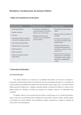 Disciplina: Fundamentos da Gestão Pública
1. Mapa de Competências da Disciplina
2. Descrição da Disciplina
a) Contextualização
Nas últimas décadas vem crescendo nas sociedades democráticas de economias avançadas e
emergentes a demanda pelo melhor uso possível dos recursos arrecadados pelo governo e a prestação de
serviços públicos de qualidade para atendimento das demandas sociais. Surge, assim, uma Administração
Pública gerencial voltada para o cidadão, buscando padrões otimizados de eficiência e eficácia numa
gestão pública por resultados, orientada por processos de avaliação contínua e de legitimação pela
sociedade.
O cidadão, cada vez mais consciente de seus direitos, inserido agora em um contexto democrático,
passa a exigir que suas demandas sejam atendidas de maneira eficaz, eficiente e efetiva, aliando rapidez
na prestação dos serviços públicos, economicidade nas ações, transparência na gestão e prestação de
contas sobre os atos dos gestores.
 
