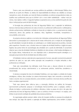 Frente a esta nova demanda por serviços públicos de qualidade, a Administração Pública vê-se
diante de um ponto de inflexão: ou abdica da responsabilidade de oferecer aos cidadãos os serviços
necessários e, assim, de receber, por meio de tributos arrecadados, os valores correspondentes a estes; ou
qualifica seus profissionais para que se alinhem com a nova ordem estabelecida – realizar mais por
menos, mais rápido e melhor. A segunda hipótese se apresenta como a única aceitável do ponto de vista
ético e institucional por parte da Administração.
A formação dos profissionais da área da Segurança Pública visa a responder às deficiências
teóricas e técnicas desse profissional, de modo a torná-lo um profissional multifuncional e multidisciplinar,
aliando conhecimentos, habilidades e atitudes em busca de um objetivo único: o cumprimento da missão
institucional, dentro dos padrões de cidadania, ética, legalidade, moralidade, transparência e
accountability, entre outros.
As próprias estruturas orgânica e normativa das instituições contemporâneas de Segurança Pública
demonstram a preocupação com o alcance de tal missão institucional, com a criação de uma legislação
que dê celeridade à tomada de decisão, em substituição a um modelo tipicamente burocrático, marcado
pela inoperância. Somado a isso, a divisão interna em órgãos de atividade finalística e órgãos de apoio
logístico são pontos fortes da racionalização das atividades sem a perda de efetividade. É conveniente
observar que a área de atividades finalísticas se desdobra em dois campos: o das funções estratégicas e o
das funções táticas, traduzindo-se em uma bipartição entre o planejamento-suporte estratégico e a
execução propriamente dita da atividade típica de defesa social.
A finalidade é valorizar cada elemento organizacional e humano, seja pelo incremento do potencial
operativo de cada um, seja pela melhor apuração das competências e funções atribuídas a eles:
profissionais ou instituições.
Toda esta racionalidade traz definições muito firmes para o decurso eficiente do caminho
procedimental dos serviços administrativos e os estritamente policiais, dando-lhes consistência e
interatividade.
A estrutura conceptual da área de atividades finalísticas, com seus órgãos e unidades de funções
estratégicas e táticas, deve conceber um sistema tecnicamente íntegro, bem amarrado e construído de
modo a encurtar não só o processo decisório, como também a positivar a harmonia técnico-científica de
todo o complexo organizacional.
Todo esse sistema deve voltar-se para a construção dinâmica da política de formação,
aprimoramento profissional, pesquisa e normalização técnico-científica; para a captação, análise e
difusão de dados e conhecimentos do cotidiano referentes a todos os passos do ciclo e da ação dos
profissionais da área de Segurança Pública; e para os cenários criminais no tempo e no espaço, com
ênfase na permanente avaliação de qualidade dos processos produtivos.
As organizações policiais precisam adotar rotinas de inovação científica no processo de produção de
seus serviços. Isso exige não apenas a superação de hábitos organizacionais, como também a própria
 